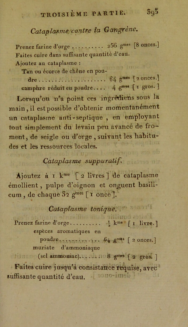 Cataplasme contre la Gangrène. Prenez farine d’orge 256 g»« [8 onces.] Faites cuire dans suffisante quantité d’eau. Ajoutez au cataplasme : Tan ou écorce de chêne en pou- dre 64 g™*’ 12 onces.] camphre réduit en poudre.... 4 g”'®* [ 1 gros- ] Lorsqu’on n’a point ces ingrédiens sous la main, il est possible d’obtenir momentanément un cataplasme anti-septique , en employant tout simplement du levain peu avancé de fro- ment, de seigle ou d’orge , suivant les habitu- des et les ressources locales. Cataplasme suppuratif. Ajoutez à i kme [2 livres] de cataplasme émollient , pulpe d’oignon et onguent basili- cum , de chaque 5î gmes [ 1 once]. Cataplasme tonique. . :■. ni'ne * - Frenez farine d’orge i kme [ x livre.] espèces aromatiques en poudre. 64 gm»8 [ 2 onces.] muriate d’ammoniaque (sel ammoniac) 8 g«“* [ 0. gros. ] Faites cuire jusqu’à consistance rèquise, avec suffisante quantité d’eau.