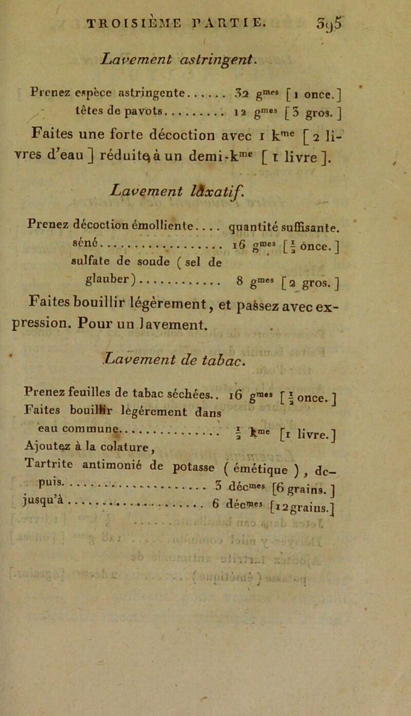 i Lavement astringent. Prenez espèce astringente 32 gmei [1 once.] têtes de pavots 12 gmcs [5 gros.] Faites une forte décoction avec 1 kme [2 li- vres d’eau ] réduit^à un demi-kme [ 1 livre ]. Lavement lâxatif. Prenez décoction émolliente quantité suffisante. 8cn^ 16 gmcs Jî once.] sulfate de soude ( sel de glauber) 8 gmes [ 2 gros. ] Faites bouillir legerement, et passez avec ex- pression. Pour un lavement. Lavement de tabac. Prenez feuilles de tabac séchées.. 16 gra** [ î once. ] Faites bouillir légèrement dans eau commune | ^ livre j Ajoutez à la colature, Tartrite antimonié de potasse ( émétique ) , dc- PU,(S 3 décmes [6 grains. ] ^USqU’à 6 déc*« [i2grains.] v' :r. j ;w . i . : • f. ‘  . Vi u*1 • F > Î'J Mft V • ■ { ’ ; t • f , ' • • ■ jJiiiLi r;..,
