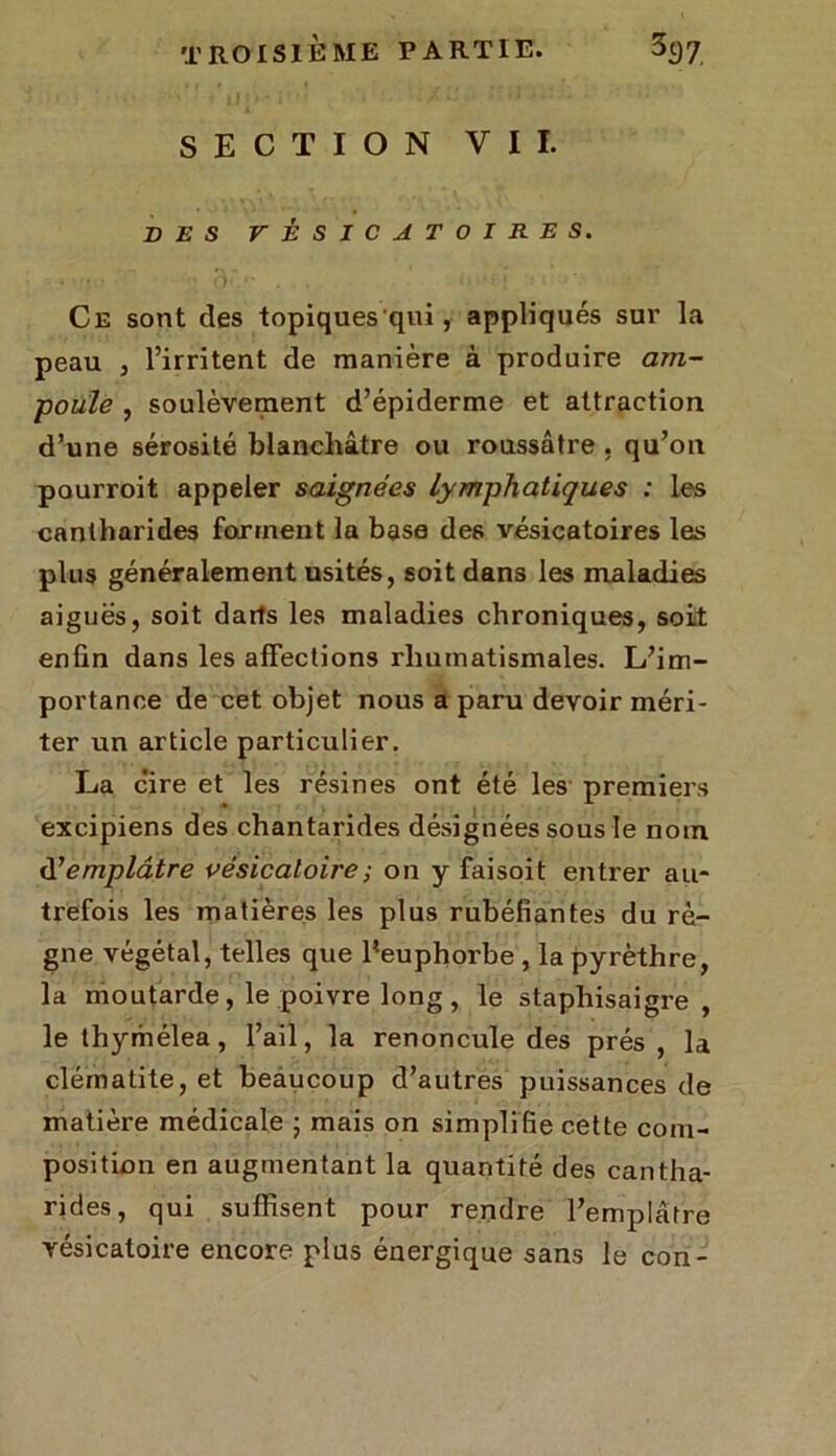 SECTION VII. SES VÉSICATOIRES. Ce sont des topiques'qui, appliqués sur la peau , l’irritent de manière à produire am- poule , soulèvement d’épiderme et attraction d’une sérosité blanchâtre ou roussâtre , qu’on pourroit appeler saignées lymphatiques : les cantharides forment la base des vésicatoires les plus généralement usités, soit dans les maladies aiguës, soit darts les maladies chroniques, soit enfin dans les affections rhumatismales. L’im- portance de cet objet nous a paru devoir méri- ter un article particulier. La cire et les résines ont été les premiers excipiens des chantarides désignées sous le nom d1 emplâtre vésicatoire ; on y faisoit entrer au- trefois les matières les plus rubéfiantes du rè- gne végétal, telles que fieuphorbe , la pyrèthre, la moutarde, le poivre long , le staphisaigre , le thymélea, l’ail, la renoncule des prés , la clématite, et beaucoup d’autres puissances de matière médicale ; mais on simplifie cette com- position en augmentant la quantité des cantha- rides, qui suffisent pour rendre l’emplâtre vésicatoire encore plus énergique sans le con-