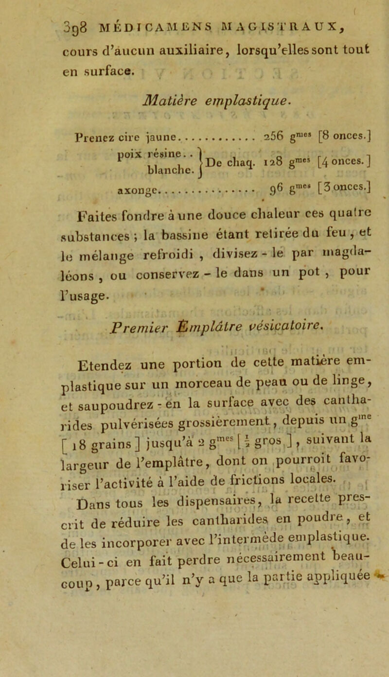( 398 MÉDICAMENS MAGISTRAUX, cours d’aucun auxiliaire, lorsqu’elles sont tout en surface. Matière emplastique. Prenez cire jaune 256 gnios [8 onces.] poix .ésin, cliaq. 128 graes fonces.] axonge 96 g™« [3 onces.] Faites fondre aune douce chaleur ces quatre substances; la bassine étant retirée du feu, et le mélange refroidi , divisez - le par magda- léons , ou conservez - le dans un pot , pour l’usage. J?rentier Èmplâlre vésicatoire. 1 i î 1 , Etendez une portion de cette matière em- plastique sur un morceau de peau ou de linge, et saupoudrez - en la surface avec des cantha- rides pulvérisées grossièrement, depuis un g,ne '[18 grains] jusqu’à 2 gmes [ \ gros ] , suivant la largeur de l’emplâtre, dont on pourroit favo- riser l’activité à l’aide de frictions locales. Dans tous les dispensaires, la recette pres- crit de réduire les cantharides en poudre, et de les incorporer avec l’intermède emplastique. Celui-ci en fait perdre nécessairement beau- coup , parce qu’il n’y a que la partie appliquée ^