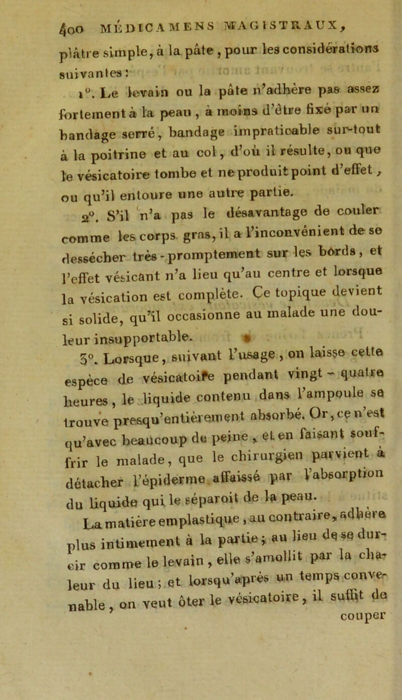 plâtre simple, à la pâte , pour les considérations suivantes : Le levain ou la pâte n’adhère pas assez fortement à la peau , à moins d’être fixé par im bandage serré, bandage impraticable sur-tout à la poitrine et au col, d’où il résulte, ou que le vésicatoire tombe et ne produit point d’effet, ou qu’il entoure une autre partie. 2°. S’il n’a pa3 le désavantage de couler comme les corps, gras, il a l’inconvénient de se dessécher très - promptement sur les bords , et l’effet vésicant n’a lieu qu’au centre et lorsque la vésication est complète. Ce topique devient si solide, qu’il occasionne au malade une dou- leur insupportable. % 5°. Lorsque, suivant l’usage , on laisse cette espèce de vésicatoife pendant vingt - quaire heures , le liquide contenu dans l’ampoule sa trouve presqu’entièrement absorbé. Or, ce n’est qu’avec beaucoup de peine , et en faisant souf- frir le malade, que le chirurgien parvient à détacher l’épiderme.affaissé par Vabsorption du liquide qui le séparoit de la peau. La matière emplastique , au contraire, adhéra plus intimement à la partie j au lieu de se dur- cir comme le levain , elle s’amollit par la cha- leur du lieu ; et lorsqu’après un temps conve- nable , on veut ôter le vésicatoire, il suffit de couper