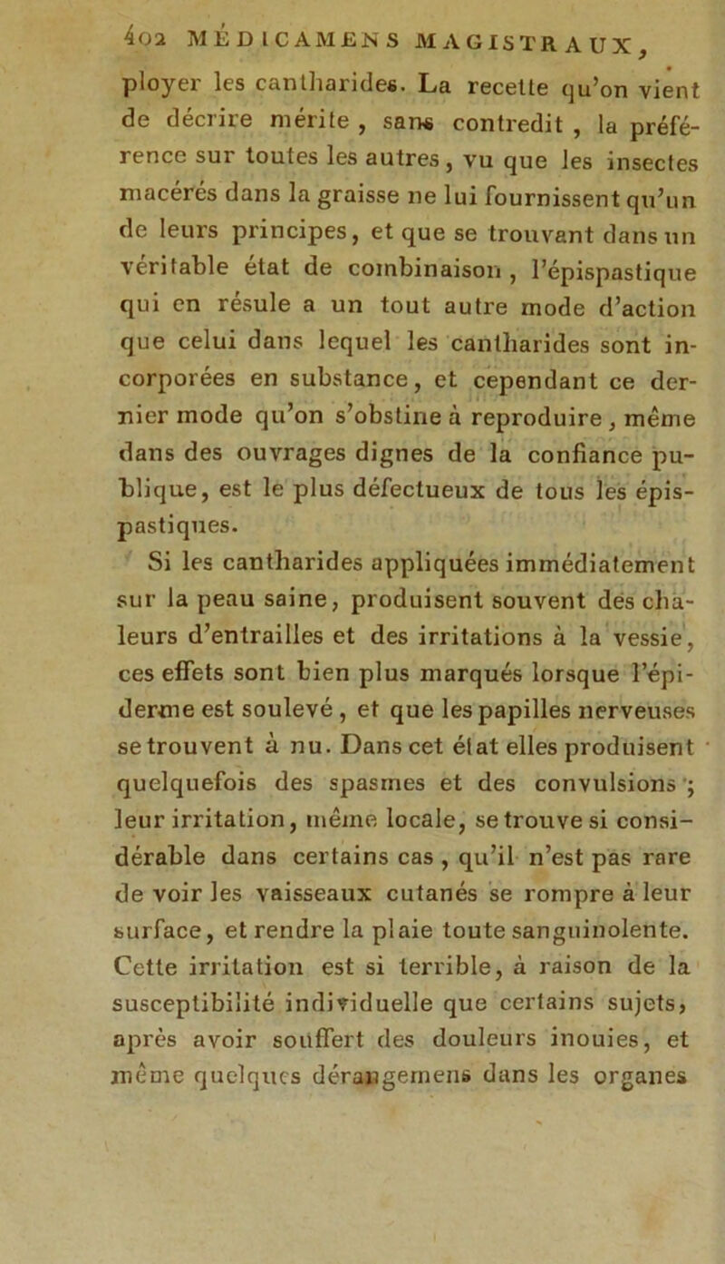 ployer les cantharides. La recette qu’on vient de deciiie mérité , sans contredit , la préfé- rence sur toutes les autres, vu que les insectes macérés dans la graisse ne lui fournissent qu’un de leurs principes, et que se trouvant dans un véritable état de combinaison, l’épispastique qui en résuie a un tout autre mode d’action que celui dans lequel les cantharides sont in- corporées en substance, et cependant ce der- nier mode qu’on s’obstine à reproduire, même dans des ouvrages dignes de la confiance pu- blique, est le plus défectueux de tous les épis- pastiques. Si les cantharides appliquées immédiatement sur la peau saine, produisent souvent des cha- leurs d’entrailles et des irritations à la vessie, ces effets sont bien plus marqués lorsque l’épi- derme est soulevé , et que les papilles nerveuses se trouvent à nu. Dans cet état elles produisent quelquefois des spasmes et des convulsions ; leur irritation, même locale, se trouve si consi- dérable dans certains cas , qu’il n’est pas rare de voir les vaisseaux cutanés se rompre à leur surface, et rendre la plaie toute sanguinolente. Cette irritation est si terrible, à raison de la susceptibilité individuelle que certains sujets, après avoir souffert des douleurs inouies, et même quelques dérangernens dans les organes