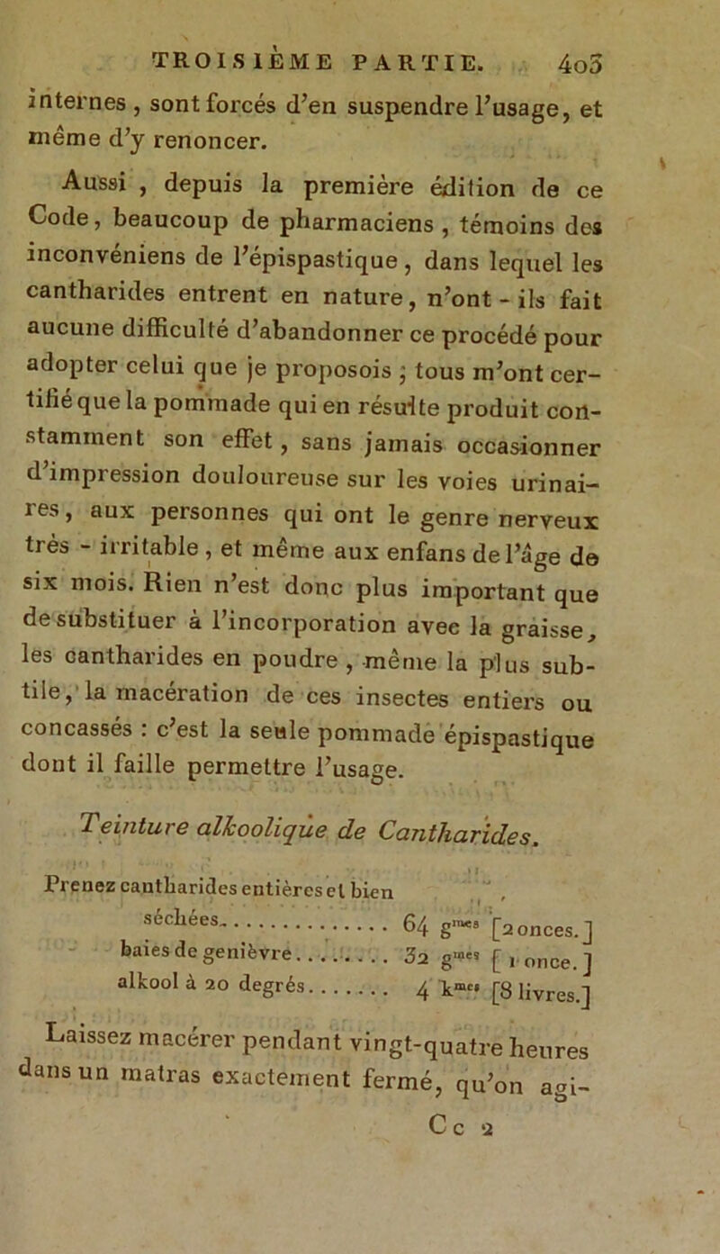 internes , sont forcés d’en suspendre l’usage, et même d’y renoncer. Aussi , depuis la première édition de ce Code, beaucoup de pharmaciens , témoins des inconvéniens de l’épispastique, dans lequel les cantharides entrent en nature, n’ont - ils fait aucune difficulté d’abandonner ce procédé pour adopter celui que je proposois j tous m’ont cer- tifié que la pommade qui en résulte produit con- stamment son effet, sans jamais occasionner d impression douloureuse sur les voies urinai— ies, aux personnes qui ont le genre nerveux très - irritable , et même aux enfans de l’âge de six mois. Rien n’est donc plus important que de substituer à l’incorporation avec la graisse, les cantharides en poudre , même la plus sub- tile, la macération de ces insectes entiers ou concassés : c’est la seule pommade épispastique dont il faille permettre l’usage. Teinture allcooliqùe de Cantharides. Prenez cantharides entières cl bien séchées. 64 g-» [a onces.] baies de genièvre 3a [ronce.] alkool à 20 degrés 4 kmc‘ [8 livres.] Laissez macérer pendant vingt-quatre heures dans un matras exactement fermé, qu’on agi- C c !2