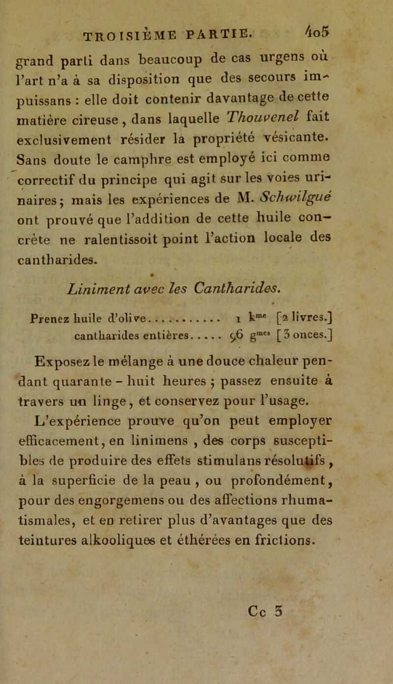 grand parti dans beaucoup de cas urgens où l’art n’a à sa disposition que des secours im- puissans : elle doit contenir davantage de cette matière cireuse, dans laquelle Thouvenel fait exclusivement résider la propriété vésicante. Sans doute le camphre est employé ici comme correctif du principe qui agit sur les voies uri- naires; mais les expériences de M. Schwilgué ont prouvé que l’addition de cette huile con- crète ne ralentissoit point l’action locale des cantharides. Liniment avec les Cantharides. Prenez huile d’olive 1 [a livres.] cantharides entières c,6 gm“ [3 onces.] Exposez le mélange à une douce chaleur pen- dant quarante - huit heures; passez ensuite à travers un linge, et conservez pour l’usage. L’expérience prouve qu’on peut employer efficacement, en linimens , des corps suscepti- bles de produire des effets stimulans résolutifs , à la superficie de la peau , ou profondément, pour des engorgemens ou des affections rhuma- tismales, et en retirer plus d’avantages que des teintures alkooliques et éthérées en frictions.