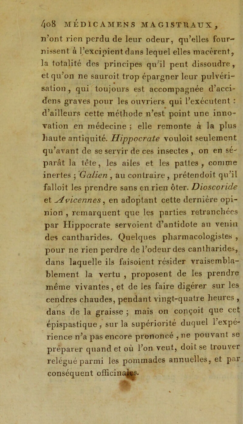 n’ont rien perdu de leur odeur, qu’elles four- nissent à l’excipient dans lequel elles macèrent, la totalité des principes qu;il peut dissoudre, et qu’on ne sauroit trop épargner leur pulvéri- sation , qui toujours est accompagnée d’acci- dens graves pour les ouvriers qui l’exécutent : d’ailleurs cette méthode n’est point une inno- vation en médecine ; elle remonte à la plus haute antiquité. Hippocrate vouloit seulement qu’avant de se servir de ces insectes , on en sé- parât la tête, les ailes et les pattes, comme inertes -, Galien , au contraire , prétendoit qu’il falloit les prendre sans en rien ôter. Dioscoride et ^dvicennes, en adoptant cette dernière opi- nion , remarquent que les parties retranchées par Hippocrate servoient d’antidote an venin des cantharides. Quelques pharmacologistes , pour ne rien perdre de l’odeur des cantharides, dans laquelle ils faisoient résider vraisembla- blement la vertu , proposent de les prendre même vivantes, et de les faire digérer sur les cendres chaudes, pendant vingt-quatre heures , dans de la graisse ; mais on conçoit que cet épispastique , sur la supériorité duquel l’expé- rience n’a pas encore prononcé , ne pouvant se préparer quand et où l’on veut, doit se trouver relégué parmi les pommades annuelles, et par conséquent officin