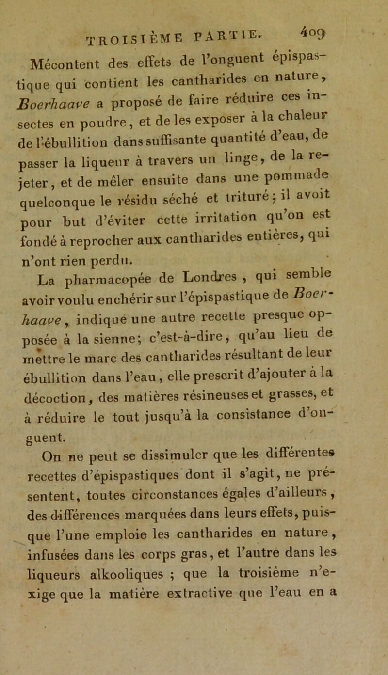 Mécontent des effets de l’onguent epispas- tique qui contient les cantharides en nature, Boerhaave a proposé de faire réduire ces in- sectes en poudre, et de les exposer à la chaleur de l’ébullition dans suffisante quantité d’eau, de passer la liqueur à travers un linge, de la re- jeter, et de mêler ensuite dans une pommade quelconque le résidu séché et trituié ; il a voit pour but d’éviter cette irritation qu’on est fondé à reprocher aux cantharides entièies, qui n’ont rien perdu. La pharmacopée de Londres , qui semble avoir voulu enchérir sur l’épispastique de Boa - hacive , indique une autre recette presque op posée à la sienne; c’est-à-dire, qu au lieu de mettre le marc des cantharides résultant de leur ébullition dans l’eau , elle prescrit d’ajouter a la décoction, des matières résineuses et grasses, et à réduire le tout jusqu’à la consistance d’on- guent. On ne peut se dissimuler que les différentes recettes d’épispastiques dont il s’agit, ne pré- sentent, toutes circonstances égales d’ailleurs, des différences marquées dans leurs effets, puis- que l’une emploie les cantharides en nature, infusées dans les corps gras, et l’autre dans les liqueurs alkooliques ; que la troisième n’e- xige que la matière extractive que l’eau en a