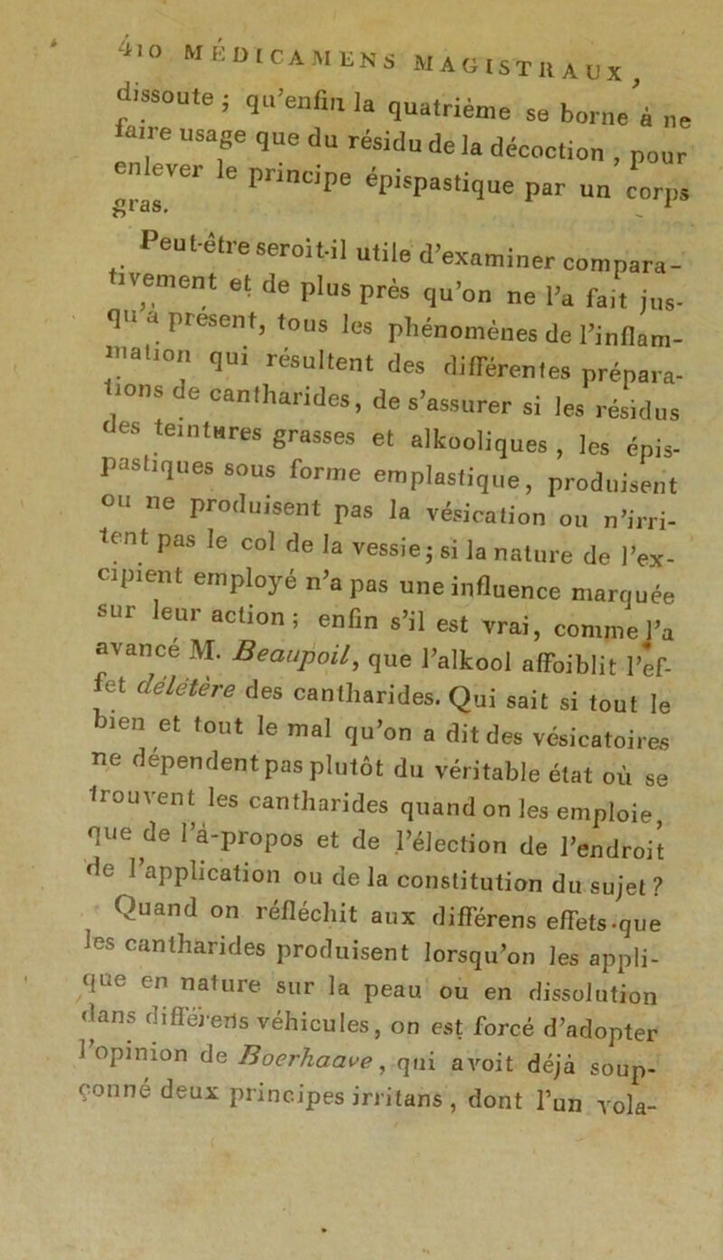 dissoute ; qu’enfia 1. quatrième se borne’, ne ■! e Usaf que du r®sitlu de la décoction , pour enlever le principe épispastique par un corps gias. _ 1 Peut-être seroit-il utile d’examiner compara- ivement et de plus près qu’on ne l’a fait jus- qu a présent, tous les phénomènes de l’inflam- mation qui résultent des différentes prépara- ions de cantharides, de s’assurer si les résidus des teintures grasses et alkooliques , les épis- pashques sous forme emplasiique, produisent ou ne produisent pas la vésication ou n’irri- tent pas le col de la vessie ; si la nature de l’ex- cipient employé n’a pas une influence marquée sur leur action; enfin s’il est vrai, comme l’a avance M. Beaupoil, que l’alkool alfoiblit l’ef- fet délétère des cantharides. Qui sait si tout le bien et tout le mal qu’on a dit des vésicatoires ne dépendent pas plutôt du véritable état où se Irouvent les cantharides quand on les emploie que de l’à-propos et de l’élection de l’endroit de I application ou de la constitution du sujet ? Quand on réfléchit aux différens efTets-que les cantharides produisent lorsqu’on les appli- que en nalure sur la peau ou en dissolution dans diflererls véhicules, on est forcé d’adopter 1 opinion de Boerhaave, qui avoit déjà soup- çonné deux principes irritans, dont l’un vola-