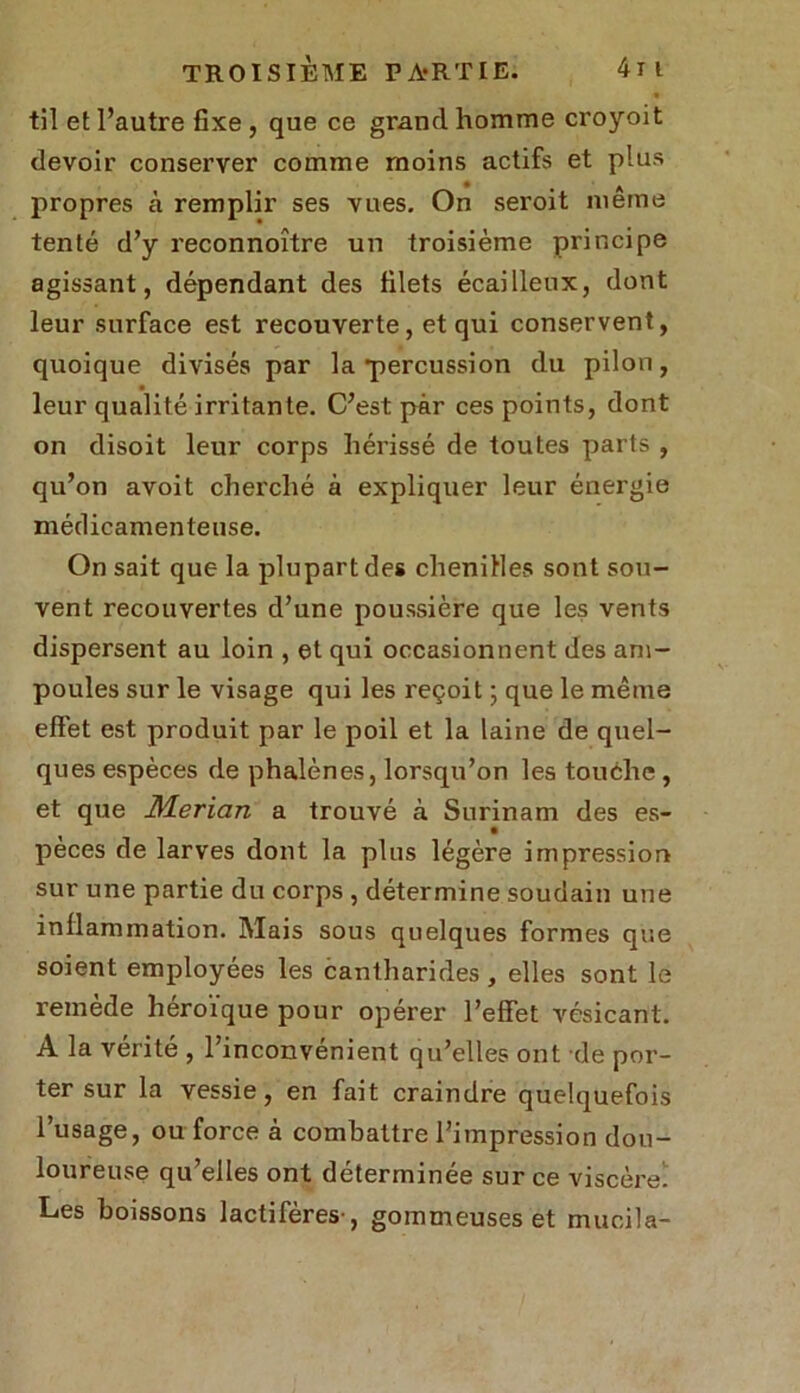 « til et l’autre fixe , que ce grand homme croyoit devoir conserver comme moins actifs et plus propres à remplir ses vues. On seroit meme tenté d’y reconnoître un troisième principe agissant, dépendant des filets écailleux, dont leur surface est recouverte, et qui conservent, quoique divisés par la •percussion du pilon, leur qualité irritante. C’est par ces points, dont on disoit leur corps hérissé de toutes parts , qu’on avoit cherché à expliquer leur énergie médicamenteuse. On sait que la plupart des chenilles sont sou- vent recouvertes d’une poussière que les vents dispersent au loin , et qui occasionnent des am- poules sur le visage qui les reçoit ; que le même effet est produit par le poil et la laine de quel- ques espèces de phalènes, lorsqu’on les touche , et que Merlan a trouvé à Surinam des es- pèces de larves dont la plus légère impression sur une partie du corps , détermine soudain une inflammation. Mais sous quelques formes que soient employées les cantharides , elles sont le remède héroïque pour opérer l’effet vésicant. A la vérité , l’inconvénient qu’elles ont de por- ter sur la vessie, en fait craindre quelquefois l’usage, ou force à combattre l’impression dou- loureuse qu’elles ont déterminée sur ce viscère Les boissons lactifères , gommeuses et mucila-
