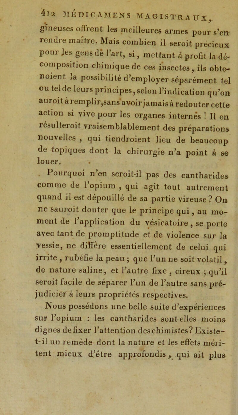 gïneuses offrent les meilleures armes pour s’en rendre maître. Mais combien il seroit précieux pour Jes gens de l’art, si, mettant à profit la dé- composition chimique de ces insectes, ils obte- noient la possibilité d’employer séparément tel ou tel de leurs principes, selon l’indication qu’on auroit àremplir,sans avoirjamaisà redouter cette action si vive pour les organes internés ! Il en résulteioit vraisemblablement des préparations nouvelles , qui tiendroient lieu de beaucoup de topiques dont la chirurgie n’a point à se louer. Pourquoi n’en seroit-il pas des cantharides comme de l’opium , qui agit tout autrement quand il est dépouillé de sa partie vireuse? On ne sauroit douter que le principe qui, au mo- ment de l’application du vésicatoire , se porte avec tant de promptitude et de violence sur la vessie, ne diffère essentiellement de celui qui irrite , rubéfie la peau ; que l’un ne soit volatil , de nature saline, et l’autre fixe , cireux ; qu’il seroit facile de séparer l’un de l’autre sans pré- judicier à leurs propriétés respectives. Nous possédons une belle suite d’expériences sur l’opiuin : les cantharides sont elles moins dignes de fixer l’attention des chimistes? Existe- t-il un remède dont la nature et les effets méri- tent mieux d’être approfondis, qui ait plus