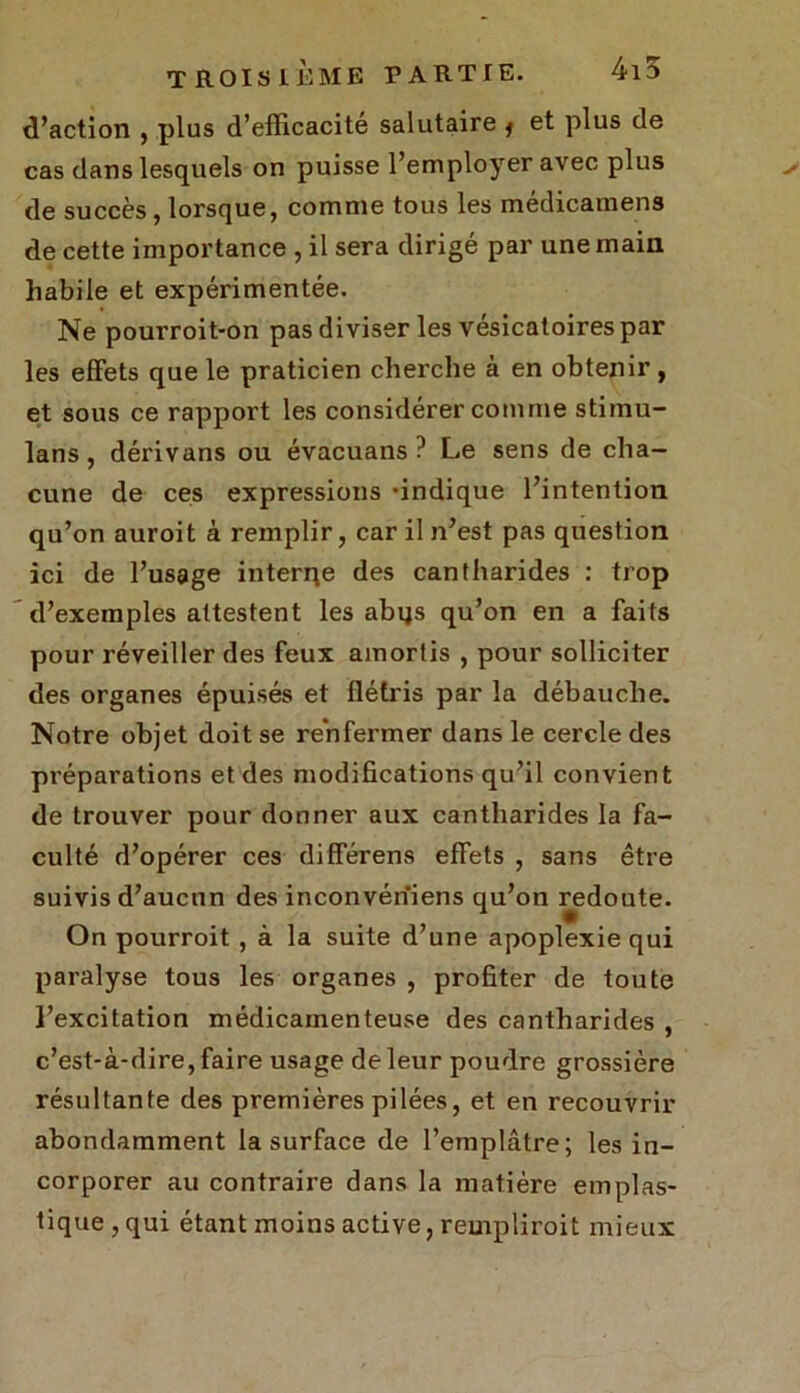 d’action , plus d’efficacité salutaire j et plus de cas dans lesquels on puisse l’employer avec plus de succès , lorsque, comme tous les médicamens de cette importance , il sera dirigé par une main habile et expérimentée. Ne pourroit-on pas diviser les vésicatoires par les effets que le praticien cherche à en obtenir, et sous ce rapport les considérer comme stiinu- lans, dérivans ou évacuans ? Le sens de cha- cune de ces expressions 'indique l’intention qu’on auroit à remplir, car il n’est pas question ici de l’usage interne des cantharides : trop d’exemples attestent les abqs qu’on en a faits pour réveiller des feux amortis , pour solliciter des organes épuisés et flétris par la débauche. Notre objet doit se renfermer dans le cercle des préparations et des modifications qu’il convient de trouver pour donner aux cantharides la fa- culté d’opérer ces différens effets , sans être suivis d’aucun des inconvérïiens qu’on redoute. On pourroit , à la suite d’une apoplexie qui paralyse tous les organes , profiter de toute l’excitation médicamenteuse des cantharides , c’est-à-dire, faire usage de leur poudre grossière résultante des premières pilées, et en recouvrir abondamment la surface de l’emplâtre; les in- corporer au contraire dans la matière emplas- tique,qui étant moins active, reuipliroit mieux