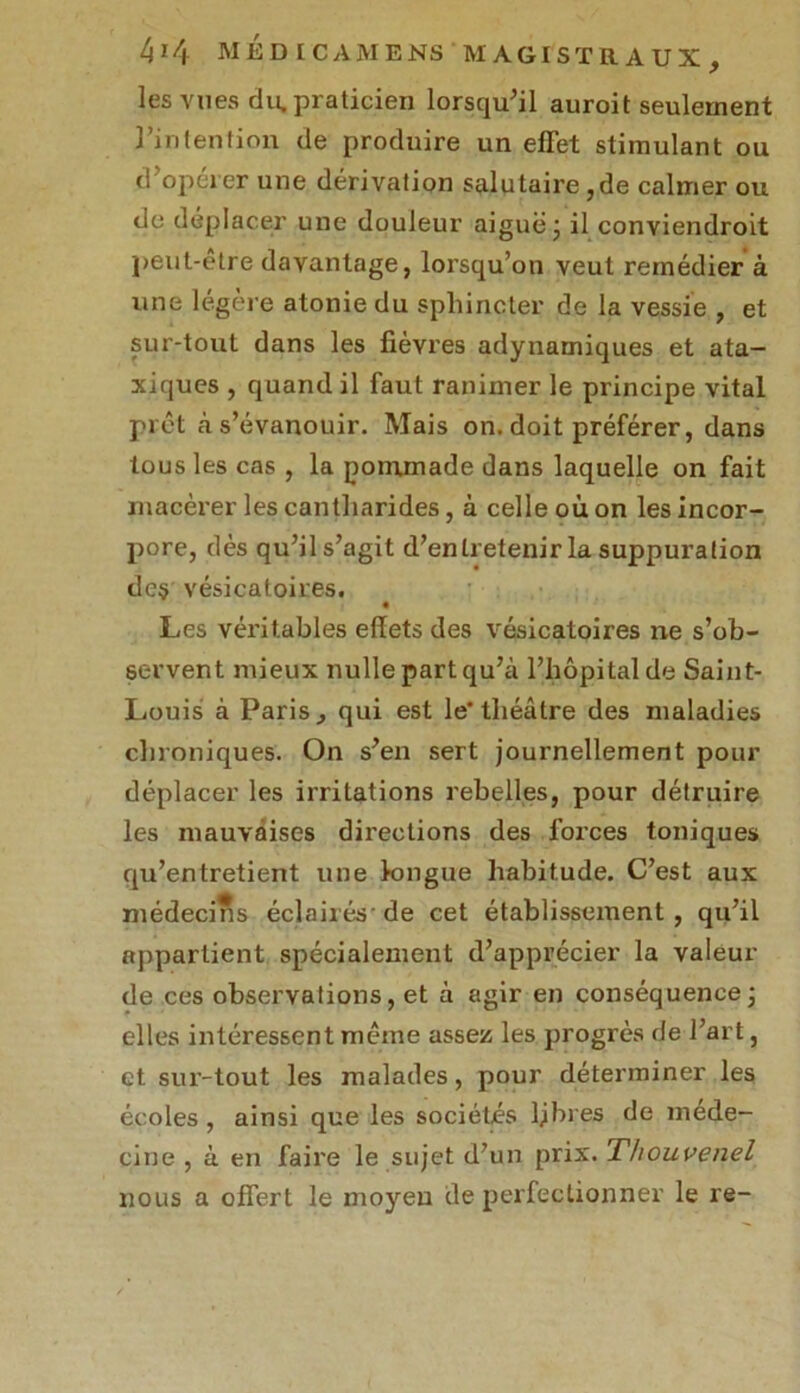 les vues du.praticien lorsqu'il auroit seulement l’intention de produire un effet stimulant ou d'opérer une dérivation salutaire , de calmer ou de déplacer une douleur aiguë ; il conviendront peut-être davantage, lorsqu’on veut remédier à une légère atonie du sphincter de la vessie , et sur-tout dans les fièvres adynamiques et ata- xiques , quand il faut ranimer le principe vital prêt à s’évanouir. Mais on. doit préférer, dans tous les cas , la pommade dans laquelle on fait macérer les cantharides, à celle où on les incor- pore, dès qu’il s’agit d’entretenir la suppuration deç vésicatoires. Les véritables effets des vésicatoires ne s’ob- servent mieux nulle part qu’à l’hôpital de Saint- Louis à Paris , qui est le* théâtre des maladies chroniques. On s’en sert journellement pour déplacer les irritations rebelles, pour détruire les mauvaises directions des forces toniques qu’entretient une longue habitude. C’est aux médecins éclairés-de cet établissement, qu’il appartient spécialement d’apprécier la valeur de ces observations, et à agir en conséquence; elles intéressent même assez les progrès de l’art, et sur-tout les malades, pour déterminer les écoles , ainsi que les sociétés ljbres de méde- cine , à en faire le sujet d’un prix. Thouvenel nous a offert le moyen de perfectionner le re-