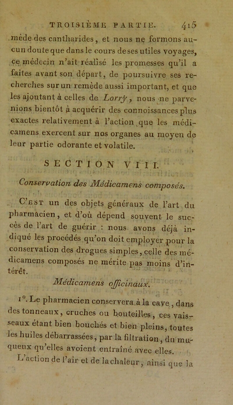 niède des cantharides, et nous ne formons au- cun doute que dans le cours deses utiles voyages, ce médecin n’ait réalisé les promesses qu’il a faites avant son départ, de poursuivre ses re- cherches sur un remède aussi important, et que les ajoutant a celles de Lorry, nous ne parve- nions bientôt à acquérir des connoissances plus exactes relativement à l’action que les médi- cainens exercent sur nos organes au moyen de leur partie odorante et volatile. SECTION VIII. Conservation des JVLédicamens composés. C’nsT un des objets généraux de l’art du pharmacien , et d’où dépend souvent le suc- cès de l’art de guérir : nous avons déjà in- diqué les procédés qu’on doit employer pour la conservation des drogues simples, celle des mé- dicamens composés ne mérite pas moins d’in- térêt. Médicamens officinaux. i °. Le pharmacien conserverai la cave , dans des tonneaux, cruches ou bouteilles, ces vais- seaux étant bien bouchés et bien pleins, toutes les huiles débarrassées, par la filtration, du mu- queux qu’elles avoient entraîné avec elles. L action de l’air et de lachaleur, ainsique la