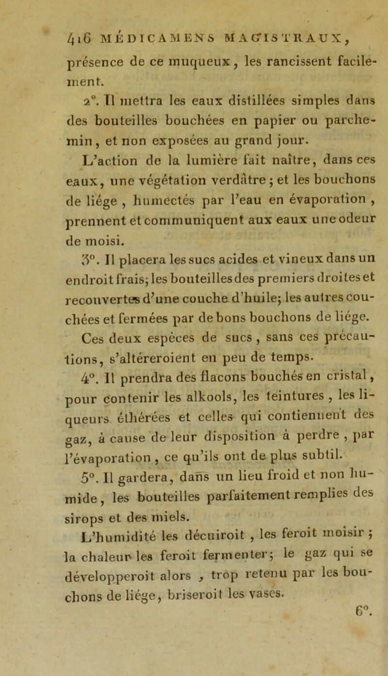 présence de ce muqueux, les rancissent facile- ment. 2°. Tl mettra les eaux distillées simples dans des bouteilles bouchées en papier ou parche- min, et non exposées au grand jour. L’action de la lumière fait naître, dans ces eaux, une végétation verdâtre ; et les bouchons de liège , humectés par l’eau en évaporation , prennent et communiquent aux eaux une odeur de moisi. 3°. Il placera les sucs acides et vineux dans un endroit frais; les bouteillesdes premiers droites et recouvertes d’une couche d’huile; les autres cou- chées et fermées par de bons bouchons de liège. Ces deux espèces de sucs , sans ces précau- tions, s’altéreroient en peu de temps. 4°. Il prendra des flacons bouchés en cristal, pour contenir les alkools, les teintures , les li- queurs élhérées et celles qui contiennent des gaz, à cause de leur disposition à perdre , par l’évaporation , ce qu’ils ont de plus subtil. 5°. Il gardera, dans un lieu froid et non hu- mide, les bouteilles parfaitement remplies des sirops et des miels. L’humidité les décuiroit , les feroit moisir ; la chaleur les feroit fermenter; le gaz qui se développeroit alors , trop retenu par les bou- chons de liège, briseroit les vases. 6°.