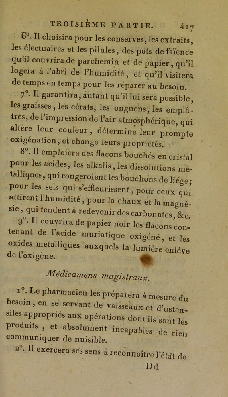 6°. Il choisira pour les conserves, les extraits, les^électuaires et les pilules, des pots de faïence qu’il couvrira de parchemin et de papier, qu’il logera à l’abri de l’humidité, et qu’il visitera de temps en temps pour les réparer au besoin. 7 • Il garantira, autant qu’il lui sera possible, les graisses , les cérats, les onguens, les emplâ- tres, de l’impression de l’air atmosphérique, qui altère leur couleur, déterminé leur prompte oxigénation, et change leurs propriétés. 8°. Il emploiera des flacons bouchés en cristal pour les acides, les alkalis, les dissolutions mé- talliques, qui rongeroient les bouchons de liège • pour les sels qui s’efi&eurissent, pour ceux qui attirent l’humidité, pour la chaux et la magné- sie ,^qui tendent à redevenir des carbonates, &c. 9°‘ 11 couvrira de papier noir les flacons con- tenant de l’acide muriatique oxigéné, et les oxides métalliques auxquels la lumière enlève de 1 oxigene. ^ Médicamens magistraux. i°. Le pharmacien les préparera à mesure du besom , en se servant de vaisseaux et d’usten- siles appropriés aux opérations dont ils son, les produits , et absolument incapables de rien communiquer de nuisible. 2 • Il exercera ses sens à reconnoître l’état de Dd