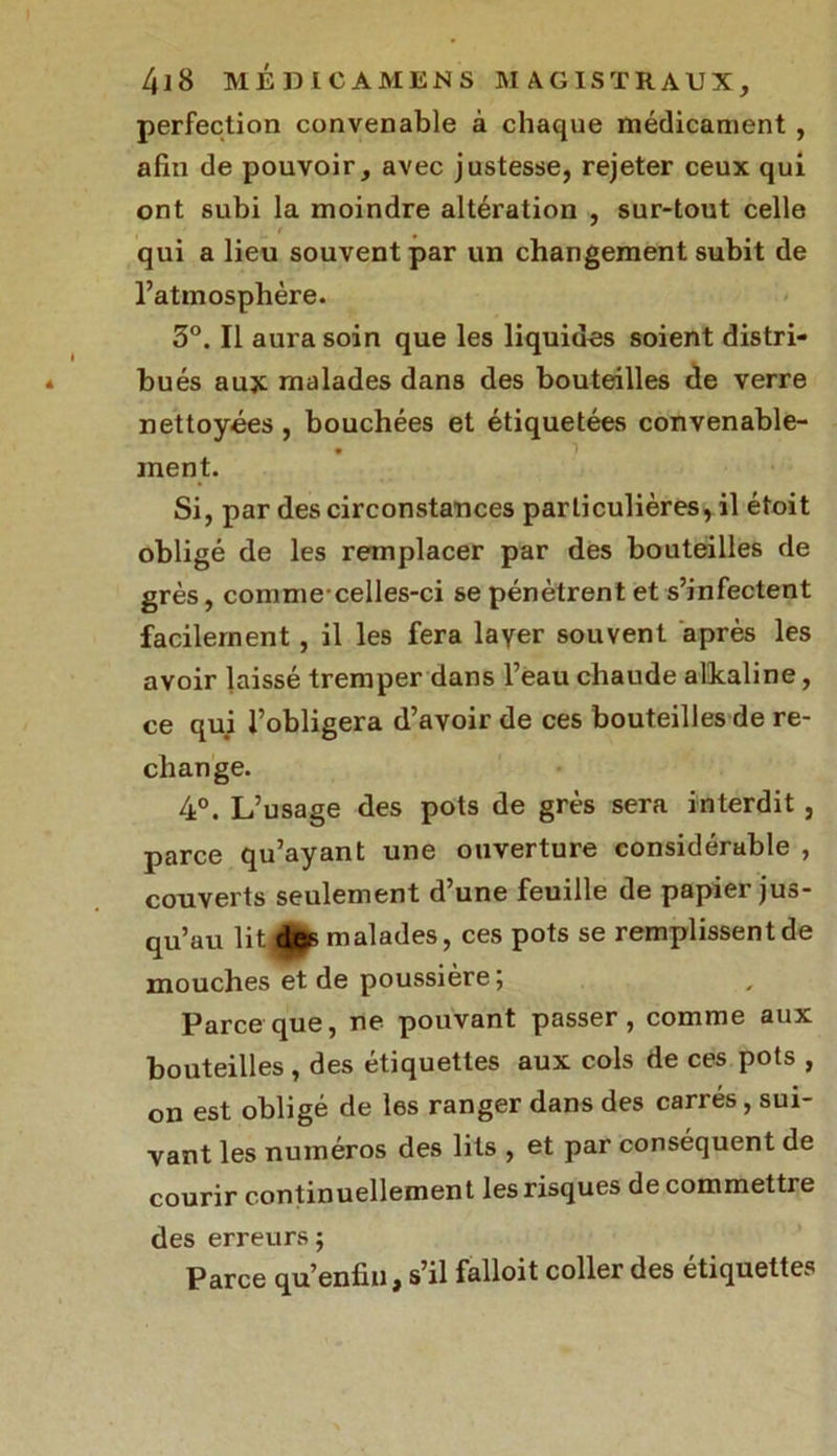 perfection convenable à chaque médicament , afin de pouvoir, avec justesse, rejeter ceux qui ont subi la moindre altération , sur-tout celle qui a lieu souvent par un changement subit de l’atmosphère. 3°. Il aura soin que les liquides soient distri- bués aux malades dans des bouteilles de verre nettoyées , bouchées et étiquetées convenable- * i ment. Si, par des circonstances particulières, il étoit obligé de les remplacer par des bouteilles de grès, comme-celles-ci se pénètrent et s’infectent facilement, il les fera layer souvent après les avoir laissé tremper dans l’eau chaude alkaline, ce qui l’obligera d’avoir de ces bouteilles de re- change. 4°. L’usage des pots de grès sera interdit, parce qu’ayant une ouverture considérable , couverts seulement d’une feuille de papier jus- qu’au lit,djQs malades, ces pots se remplissentde mouches et de poussière; Parce que, ne pouvant passer, comme aux bouteilles , des étiquettes aux cols de ces pots , on est obligé de les ranger dans des carrés , sui- vant les numéros des lits , et par conséquent de courir continuellement les risques de commettre des erreurs ; Parce qu’enfin, s’il falloit coller des étiquettes