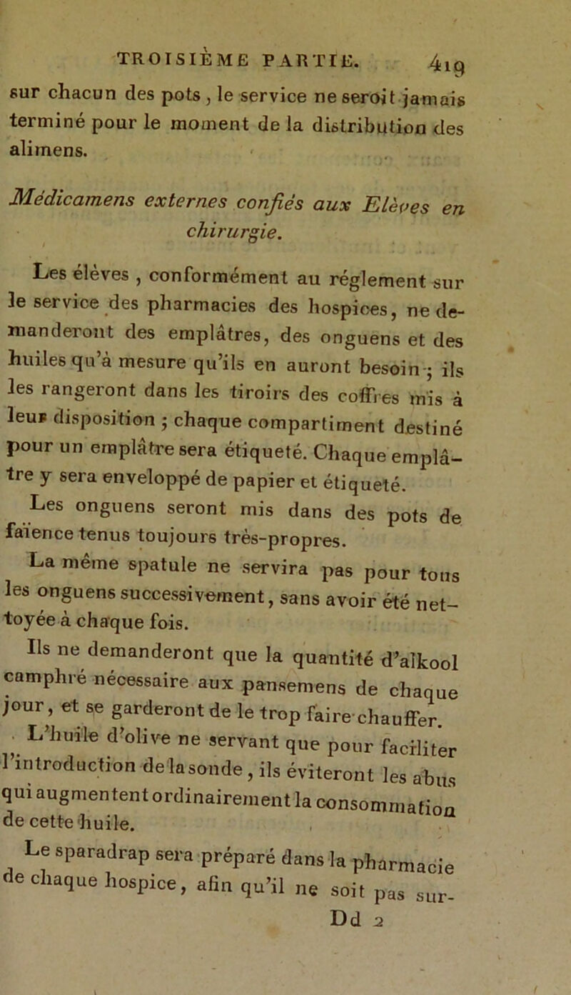 sur chacun des pots, le service ne seroit jamais terminé pour le moment de la distribution des ali mens. Médicamens externes confiés aux Elèves en chirurgie. Les élevés , conformement au réglement sur 3e service des pharmacies des hospices, ne de- manderont des emplâtres, des onguens et des huiles qu’à mesure qu’ils en auront besoin-; ils les rangeront dans les tiroirs des coffres mis à leuF disposition ; chaque compartiment destiné pour un emplâtre sera étiqueté. Chaque emplâ- tre y sera enveloppé de papier et étiqueté. Les onguens seront mis dans des pots de faïence tenus toujours très-propres. La meme spatule ne servira pas pour tous les onguens successivement, sans avoir été net- toyée à chaque fois. Ils ne demanderont que la quantité d’aîkool camphré nécessaire aux pansemens de chaque jour, et se garderont de le trop faire-chauffer L’huile d’°,ive e '«vant que pour faciliter 1 introduction delasonde, ils éviteront les abus qui augmentent ordinairement la consommation de cette huile. Le sparadrap sera préparé dans la pharmacie de chaque hospice, afin qu’il ne soit pas sur- Dd 2 l