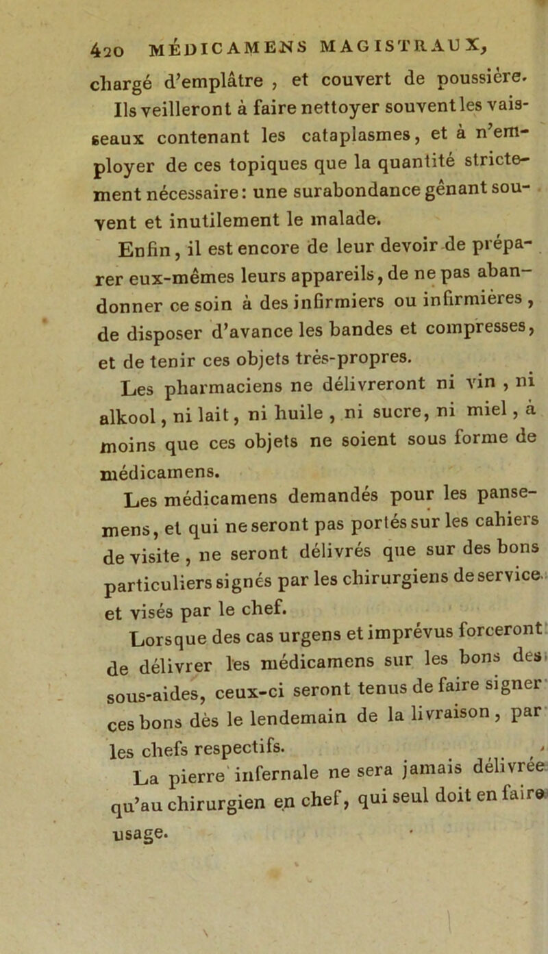 chargé d’emplâtre , et couvert de poussière. Ils veilleront à faire nettoyer souvent les vais- seaux contenant les cataplasmes, et à n em- ployer de ces topiques que la quantité stricte- ment nécessaire: une surabondance gênant sou- vent et inutilement le malade. Enfin, il est encore de leur devoir de prépa- rer eux-mêmes leurs appareils, de ne pas aban- donner ce soin à des infirmiers ou infirmières , de disposer d’avance les bandes et compresses, et de tenir ces objets très-propres. Les pharmaciens ne délivreront ni vin , ni alkool, ni lait, ni huile , ni sucre, ni miel, a moins que ces objets ne soient sous forme de médicamens. Les médicamens demandés pour les panse- mens, et qui ne seront pas portés sur les cahiers de visite , ne seront délivrés que sur des bons particuliers signés par les chirurgiens de service. et visés par le chef. Lorsque des cas urgens et imprévus forceront de délivrer les médicamens sur les bons des> sous-aides, ceux-ci seront tenus de faire signei ces bons dès le lendemain de la livraison, par les chefs respectifs. La pierre infernale ne sera jamais délivrée qu’au chirurgien en chef, qui seul doit en faire usage.