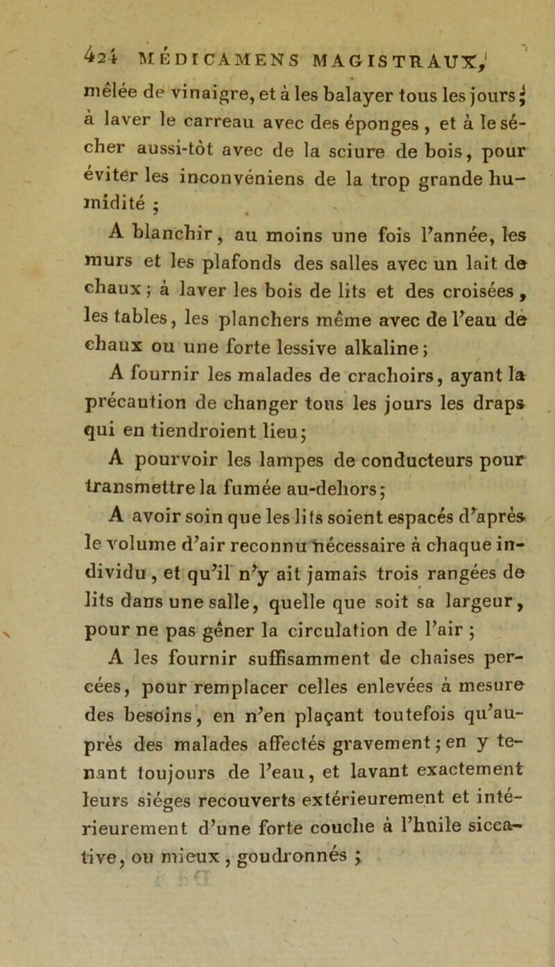 mêlée de vinaigre, et à les balayer tous les jours ^ à laver le carreau avec des éponges , et à le sé- cher aussi-tôt avec de la sciure de bois, pour éviter les inconvéniens de la trop grande hu- midité ; A blanchir, au moins une fois l’année, les murs et les plafonds des salles avec un lait de chaux ; à laver les bois de lits et des croisées , les tables, les planchers même avec de l’eau de chaux ou une forte lessive alkaline; A fournir les malades de crachoirs, ayant la précaution de changer tons les jours les draps qui en tiendroient lieu; A pourvoir les lampes de conducteurs pour transmettre la fumée au-deliors; A avoir soin que les li fs soient espacés d’après le volume d’air reconnu nécessaire à chaque in- dividu , et qu’il n’y ait jamais trois rangées de lits dans une salle, quelle que soit sa largeur, pour ne pas gêner la circulation de l’air ; A les fournir suffisamment de chaises per- cées, pour remplacer celles enlevées à mesure des besoins, en n’en plaçant toutefois qu’au- près des malades affectés gravement;en y te- nant toujours de l’eau, et lavant exactement leurs sièges recouverts extérieurement et inté- rieurement d’une forte couche à l’hnile sicca- tive, ou mieux , goudronnés ;