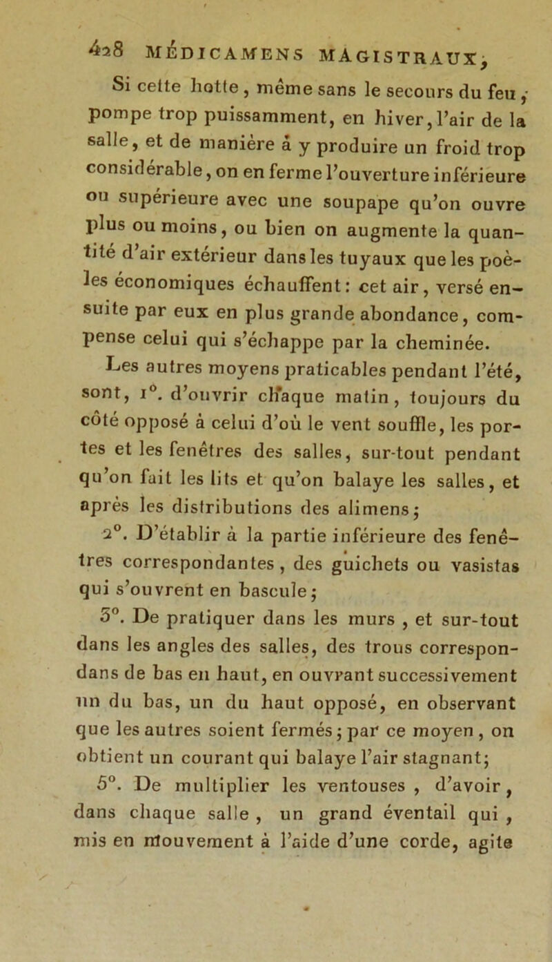 Si celte hotte , meme sans le secours du feu ,• pompe trop puissamment, en hiver,l’air de la salle, et de manière â y produire un froid trop considérable, on en ferme l’ouverture inférieure ou supérieure avec une soupape qu’on ouvre plus ou moins, ou bien on augmente la quan- tité d’air extérieur dans les tuyaux que les poê- les économiques échauffent: cet air, versé en- suite par eux en plus grande abondance, com- pense celui qui s’échappe par la cheminée. Les autres moyens praticables pendant l’été, sont, i°. d’ouvrir chaque matin, toujours du côté opposé à celui d’où le vent souffle, les por- tes et les fenêtres des salles, sur-tout pendant qu’on fait les lits et qu’on balaye les salles, et après les distributions des alimens; 2°. D’établir à la partie inférieure des fenê- tres correspondantes, des guichets ou vasistas qui s’ouvrent en bascule; 5°. De pratiquer dans les murs , et sur-tout dans les angles des salles, des trous correspon- dans de bas en haut, en ouvrant successivement un du bas, un du haut opposé, en observant que les autres soient fermés ; par ce moyen , on obtient un courant qui balaye l’air stagnant; 5°. De multiplier les ventouses, d’avoir, dans chaque salle , un grand éventail qui , mis en mouvement à l’aide d’une corde, agite