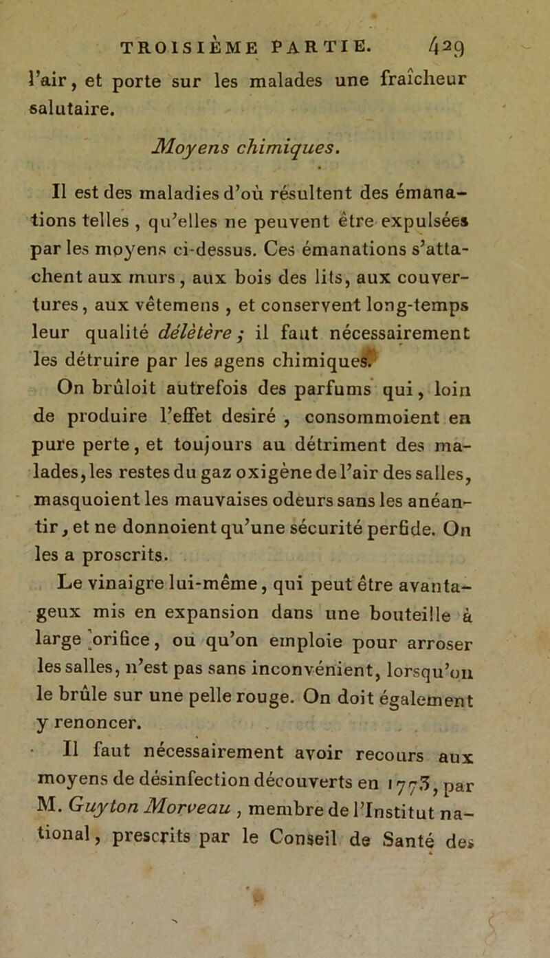 l’air, et porte sur les malades une fraîcheur salutaire. Moyens chimiques. Il est des maladies d’où résultent des émana- tions telles , qu’elles ne peuvent être expulsées par les moyens ci-dessus. Ces émanations s’atta- chent aux murs, aux bois des lits, aux couver- tures, aux vêtemens , et conservent long-temps leur qualité délétère ; il faut nécessairement les détruire par les agens chimiques. On brûloit autrefois des parfums qui, loin de produire l’effet désiré , consommoient en pure perte, et toujours au détriment des ma- lades, les restes du gaz oxigène de l’air des salles, masquoient les mauvaises odeurs sans les anéan- tir , et ne donnoient qu’une sécurité perfide. On les a proscrits. Le vinaigre lui-même, qui peut être avanta- geux mis en expansion dans une bouteille à large'orifice, ou qu’on emploie pour arroser les salles, n’est pas san6 inconvénient, lorsqu’on le brûle sur une pelle rouge. On doit également y renoncer. Il faut nécessairement avoir recours aux moyens de désinfection découverts en 177/ï, par M. Guy ton Morveau , membre de l’Institut na- tional , prescrits par le Conseil de Santé des