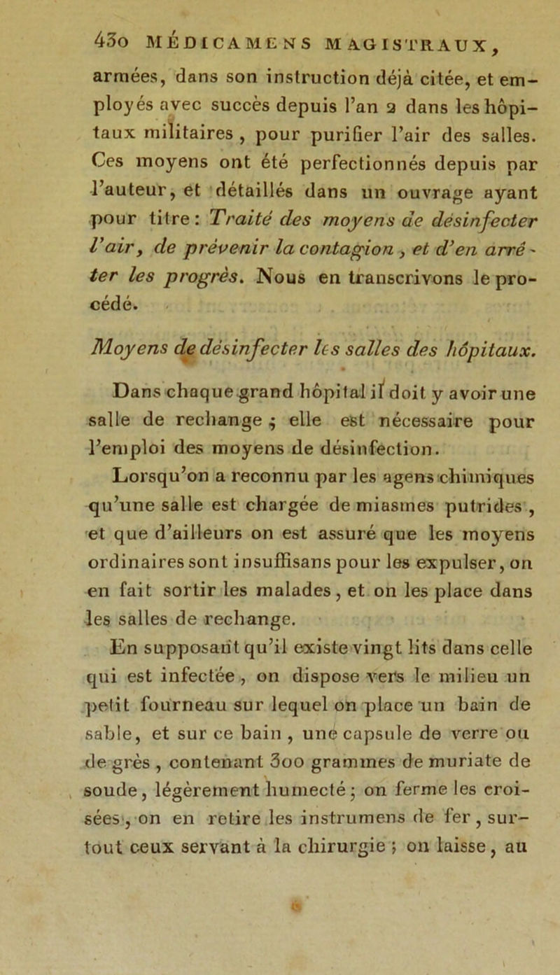 armées, dans son instruction déjà citée, et em- ployés avec succès depuis l’an 2 dans les hôpi- taux militaires , pour purifier l’air des salles. Ces moyens ont été perfectionnés depuis par l’auteur, et détaillés dans un ouvrage ayant pour titre: Traité des moyens de désinfecter l'air, de prévenir la contagion , et d’en arrê - ter les progrès. Nous en transcrivons le pro- cédé. Moyens de désinfecter les salles des hôpitaux. Dans chaque grand hôpital iï doit y avoir une salle de rechange $ elle est nécessaire pour l’emploi des moyens de désinfection. Lorsqu’on a reconnu par les a gens chimiques qu’une salle est chargée de miasmes putrides , et que d’ailleurs on est assuré que les moyens ordinaires sont insufïisans pour les expulser, on en fait sortir les malades, et on les place dans les salles de rechange. En supposant qu’il existe vingt lits dans celle qui est infectée , on dispose vers le milieu un petit fourneau sur lequel on place un bain de sable, et sur ce bain , une capsule de verre ou de grès , contenant 3oo grammes de muriate de soude, légèrement humecté • on ferme les croi- sées, on en retire les instrumens de fer , sur- tout ceux servant à la chirurgie ; on laisse, au V