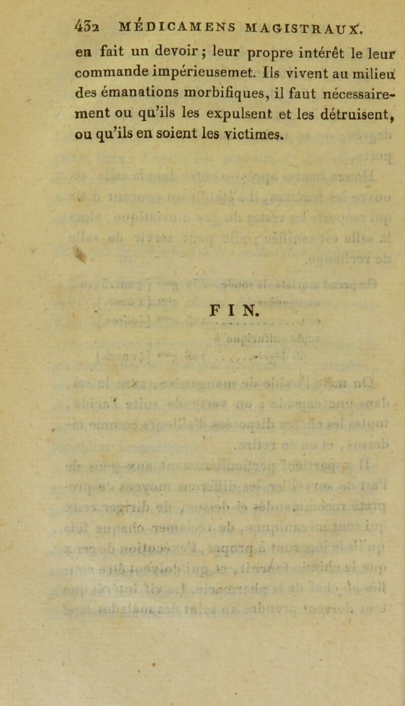 en fait un devoir ; leur propre intérêt le leur commande impérieusemet. Us vivent au milieu des émanations morbifiques, il faut nécessaire- ment ou qu’ils les expulsent et les détruisent, ou qu’ils en soient les victimes.