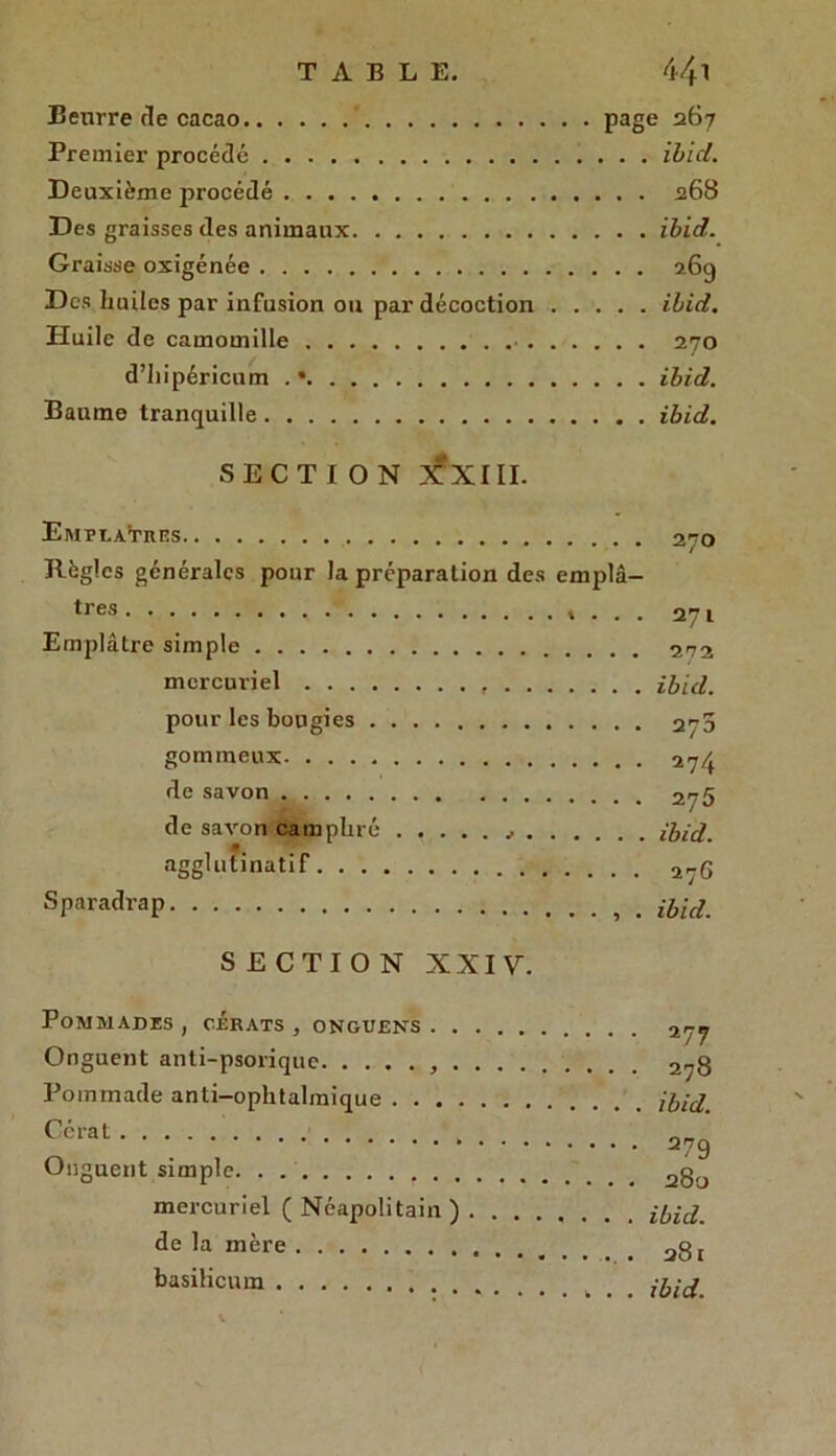 Beurre de cacao page 267 Premier procédé ibid. Deuxième procédé 268 Des graisses des animaux ibid. Graisse oxigénée 269 Des huiles par infusion ou par décoction ibid. Pluile de camomille . . 270 d’hipéricum . • ibid. Baume tranquille ibid. SECTION XXIII. Emplâtres 270 Règles générales pour la préparation des emplâ- tres »... 271 Emplâtre simple 272 mercuriel ibid. pour les bougies 270 gommeux 274 de savon 275 de savon camphré ibid. agglutinatif 27G Sparadrap . ibid. SECTION XXIV. Pommades , cérats , ongueks 277 Onguent anti-psorique 2„g Pommade anti-ophtalmique ibid. ' 379 Unguent simple 2g0 mercuriel ( Néapolitain ) . ....... ibid. de la mère agt basilicum : ibid.