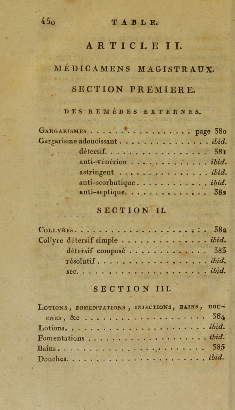 ARTICLE II. MÉDICAMENS MAGISTRAUX. « . • . . - . *> ■ yi.I . I 1 A. • « SECTION PREMIERE. DES REMÈDES EXTERNES. Gargarismes * page 38o Gargarisme adoucissant. . . ibid. détersif. 381 anti-vcnérien ibid. astringent ibid. anti-scorbutique ibid. anti-septique 38a SECTION II. Collyres ï 7 . 38a Collyre détersif simple ibid. détersif composé 383 résolutif ibid. sec ibid. SECTION III. Lotions, fomentations, injections, bains, dou- ciies , 8tc 384 Lotions ibid. Fomentations ibid. Bains • • •. 585 Douches ibid.