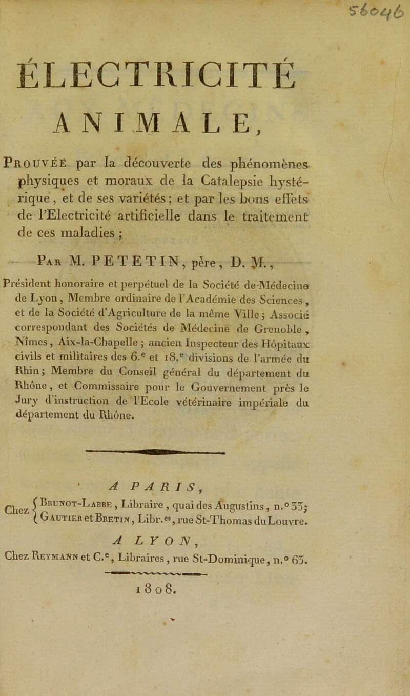 ANIMALE, Prouvée par la découverte des phénomènes physiques et moraux de la Catalepsie hysté- rique , et de ses variétés; et par les bons effets de l’Electricité artificielle dans le traitement de ces maladies ; Par M. P E T E T IN , père , D. tyt., Président honoraire et perpétuel de la Société de-Médecine de Lyon, Membre ordinaire de l’Académie des Sciences, et de la Société d’Agriculture de la même Ville ; Associé correspondant des Sociétés de Médecine de Grenoble , Nîmes, Aix-la-Chapelle ; ancien Inspecteur des Hôpitaux civils et militaires des 6.e et i8.e divisions de l’armée du Rhin; Membre du Conseil général du département du Rhône, et Commissaire pour le Gouvernement près le Jury d instruction de l’Ecole vétérinaire impériale du département du Rhône. A PARIS, Chez I Brunot_^,adbe > Libraire , quai des Àugustins, n.° 55; ( Gautier et Bretix , Libr.es, rueSt-Thomas du Louvre. A LYON, Chez Reymann et C.e, Libraires, rue St-Dominique, n.° 65. x 8 o 8.