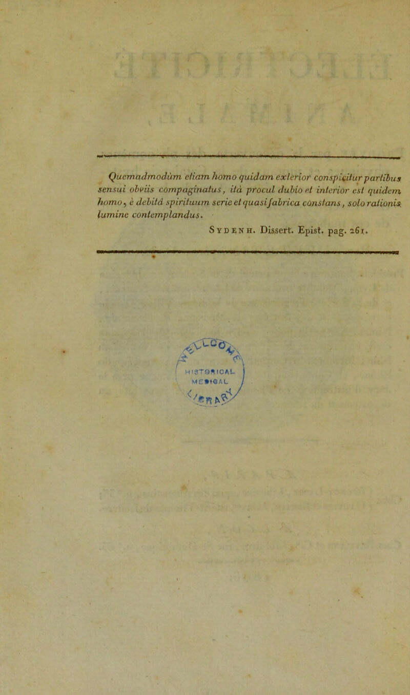 Quemadmodùm e/iam homo quidam exlerior conspiçihtrpar/ibus sensui oh v iis compaginatus, ità procul dubioet inlerior est quidem homo, i débita spiriluurn sérié et quasi fabrica constans, solorationis lumine contemplandus. Svdenh. Dissert. Epist. pag. 261. A <r\ i HlSTORfCAL ME»t«AL