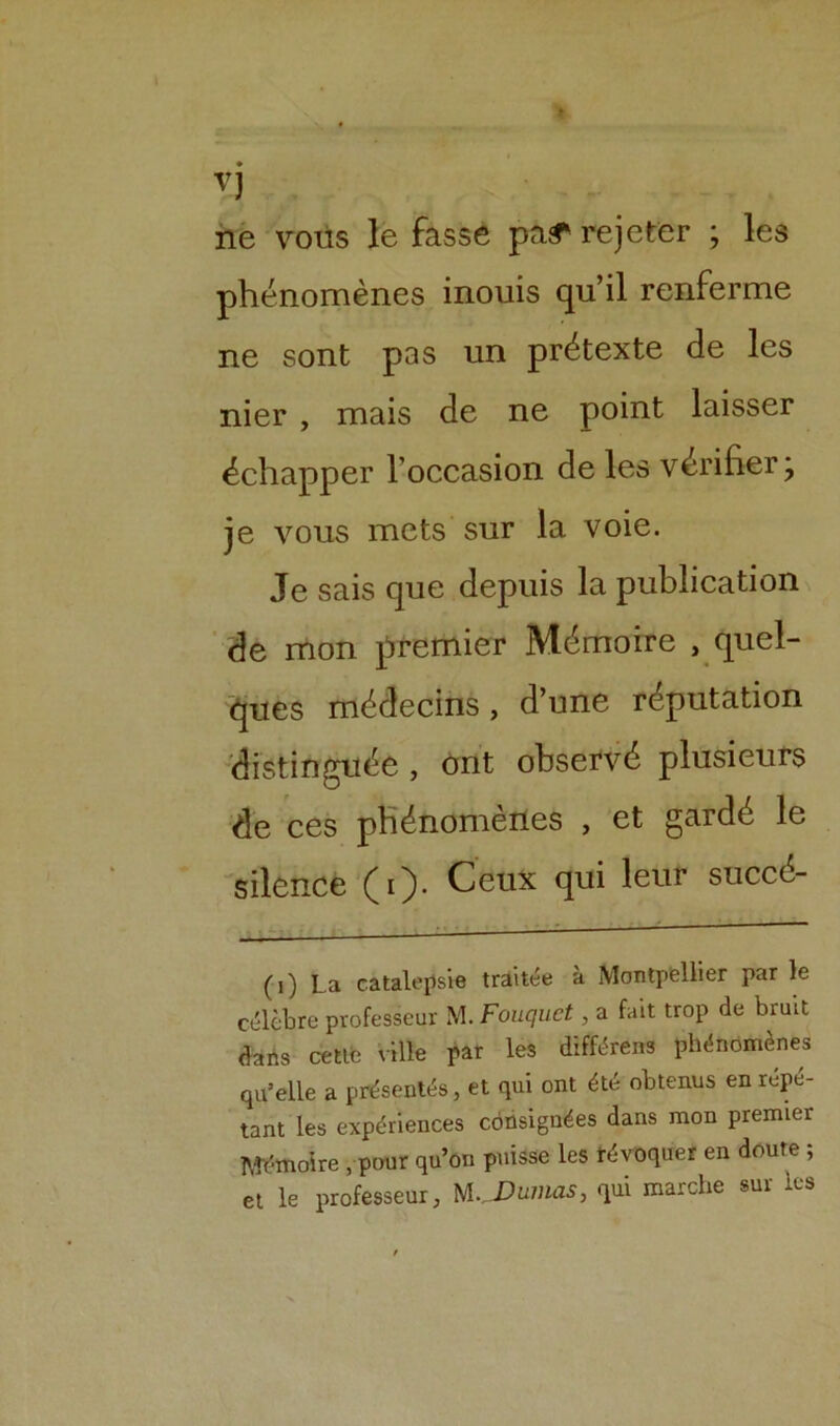 vj ne vous le fasse pa^ rejeter ; les phénomènes inouis qu’il renferme ne sont pas un prétexte de les nier , mais de ne point laisser échapper l’occasion de les vérifier; je vous mets sur la voie. Je sais que depuis la publication de mon premier Mémoire , quel- ques médecins, d’une réputation distinguée , ont observé plusieurs de ces phénomènes , et gardé le silence (O* Ceux qui leur succé- (1) La catalepsie traitée à Montpellier par le célèbre professeur M. Fouquet, a fait trop de bruit dans cette ville par les différens phénomènes qu’elle a présentés, et qui ont été obtenus en répé- tant les expériences consignées dans mon premier Mémoire , pour qu’on puisse les révoquer en doute ; et le professeur, Dumas, qui marche sur les