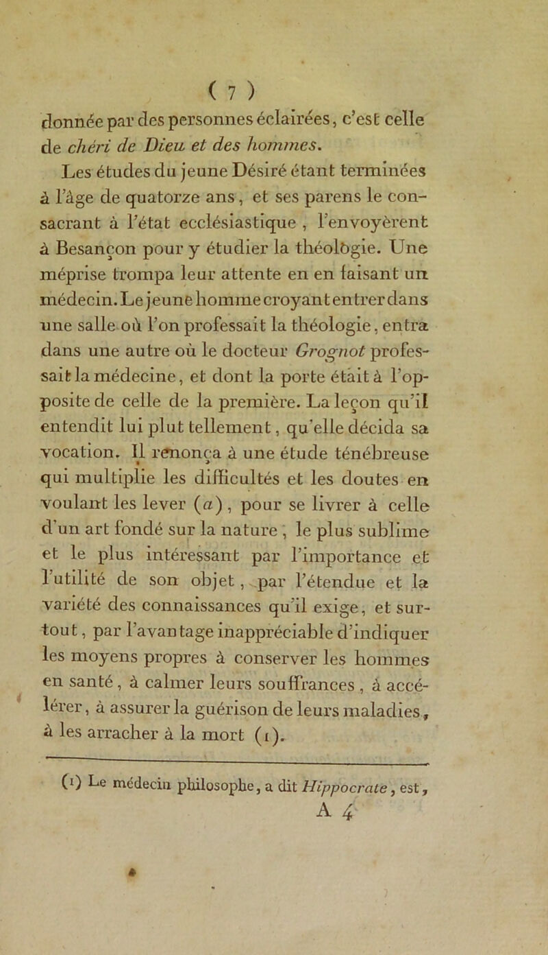 donnée par des personnes éclairées, c’est celle de chéri de Dieu et des hommes. Les études du jeune Désiré étant terminées à lage de quatorze ans, et ses parens le con- sacrant à l’état ecclésiastique , l'envoyèrent à Besançon pour y étudier la théolbgie. Une méprise trompa leur attente en en faisant un médecin. Le jeune homme croyant entrer dans une salle où l’on professait la théologie, entra dans une autre où le docteur Grognot profes- sait la médecine, et dont la porte était à l’op- positede celle de la première. La leçon qu’il entendit lui plut tellement, qu’elle décida sa vocation. Il renonça à une étude ténébreuse • '* qui multiplie les difficultés et les doutes en voulant les lever (a), pour se livrer à celle d’un art fondé sur la nature , le plus sublime et le plus intéressant par l’importance et 1 utilité de son objet, par l’étendue et la variété des connaissances qu’il exige, et sur- tou t, par l’avan tage inappréciable d’indiquer les moyens propres à conserver les hommes en santé, à calmer leurs souffrances , à accé- lérer , à assurer la guérison de leurs maladies, à les arracher à la mort (i). (i) Le médecin philosophe, a dit Hippocrate, est,