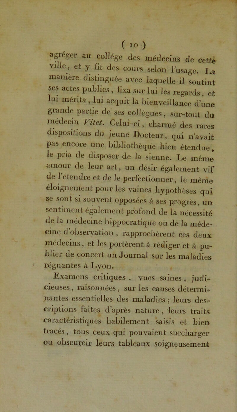 agréger au collège des médecins de cette vjIle, et y fit des cours selon l’usage. La manière distinguée avec laquelle il soutint ses actes publics, fixa sur lui les regards , et lui mérita, lui acquit la bienveillance d’une grande partie de ses collègues, sur-tout du médecin / itet. Celui-ci, charmé des rares dispositions du jeune Docteur, qui n’avait pas encore une bibliothèque bien étendue, le pria de disposer de la sienne. Le mêmj amour de leur art, un désir également vif de 1 étendre et de le perfectionner, le même éloignement pour les vaines hypothèses qui se sont si souvent opposées à ses progrès, un sentiment également profond de la nécessité de la médecine hippocratique ou de la méde- cine d’observation , rapprochèrent ces deux médecins, et les portèrent à rédiger et à pu- bbci de concert un Journal sur les maladies régnantes à Lyon. Examens critiques , vues saines , judi- cieuses , raisonnées, sur les causes détermi- nantes essentielles des maladies ; leurs des- criptions faites d’après nature, leurs traits caractéristiques habilement saisis et bien tracés, tous ceux qui pouvaient surcharger ou obscurcir leurs tableaux soigneusement