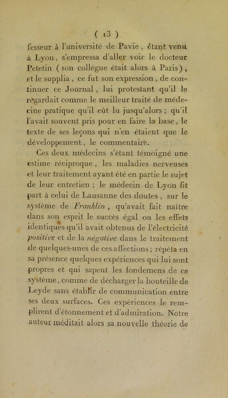 fesseur à l’université de Pavie , étant venu à Lyon, s’empressa d’aller voir le docteur Petetin (son collègue était alors à Paris), et le supplia , ce fut son expression , de con- tinuer ce Journal , lui protestant qu’il le regardait comme le meilleur traité de méde- cine pratique qu il eût lu jusqu’alors ; qu’il l'avait souvent pris pour en faire la base, le texte de ses leçons qui n’en étaient que le développement, le commentaire. Ces deux médecins s’étant témoigné une estime réciproque , les maladies nerveuses et leur traitement ayant été en partie le sujet de leur entretien ; le médecin de Lyon fit part à celui de Lausanne des doutes , sur le système de Franklin , qu’avait fait naître dans son esprit le succès égal ou les effets identiques qu’il avait obtenus de l’électricité positive et de la négative dans le traitement de quelques-unes de ces affections ; répéta en sa présence quelques expériences qui lui sont propres et qui sapent les fondemens de ce système, comme de décharger la bouteille de Leyde sans établir de communication entre ses deux surfaces. Ces expériences le rem- plirent d’étonnement et d’admiration. Notre auteur méditait alors sa nouvelle théoi'ie de