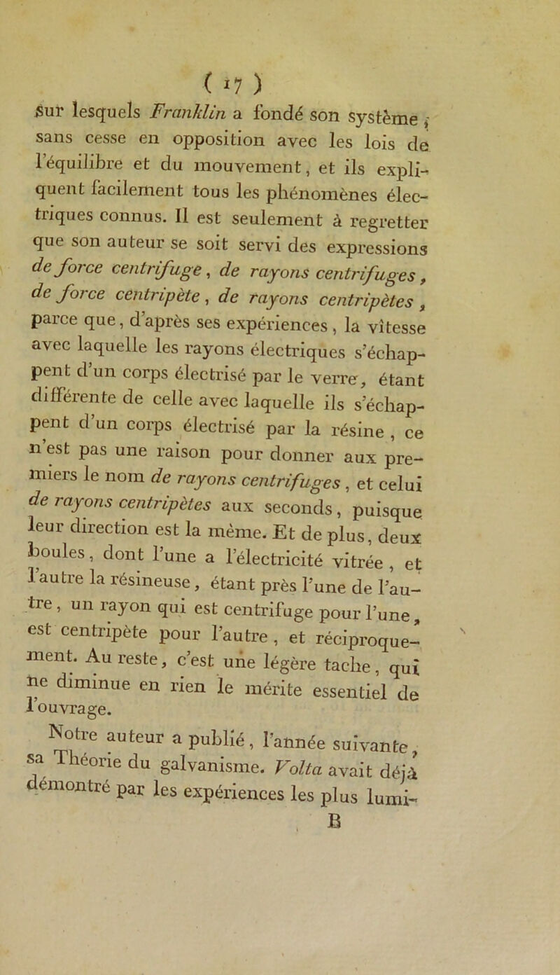 ( *7 ) Sur lesquels Franklin a fondé son système , sans cesse en opposition avec les lois de l’équilibre et du mouvement, et ils expli- quent facilement tous les phénomènes élec- triques connus. Il est seulement à regretter que son auteur se soit servi des expressions de force centrifuge, de rayons centrifuges, de force centripète, de rayons centripètes , parce que, daprès ses expériences , la vitesse avec laquelle les rayons électriques s’échap- pent d’un corps électrisé par le verre, étant différente de celle avec laquelle ils s’échap- pent d’un corps électrisé par la résine , ce n’est pas une raison pour donner aux pre- miers le nom de rayons centrifuges , et celui de rayons centripètes aux seconds, puisque leur direction est la même. Et de plus, deux boules, dont l’une a l’électricité vitrée , et l’autre la résineuse, étant près l’une de l’au- tre, un rayon qui est centrifuge pour l’une, est centripète pour l’autre , et réciproque- ment. Au reste, c’est une légère tache, qui lie diminue en rien le mérite essentiel de 1 ouvrage. Notre auteur a publié, l'année suivante, sa Théorie du galvanisme. Volta avait déjà démontré par les expériences les plus lumi- B