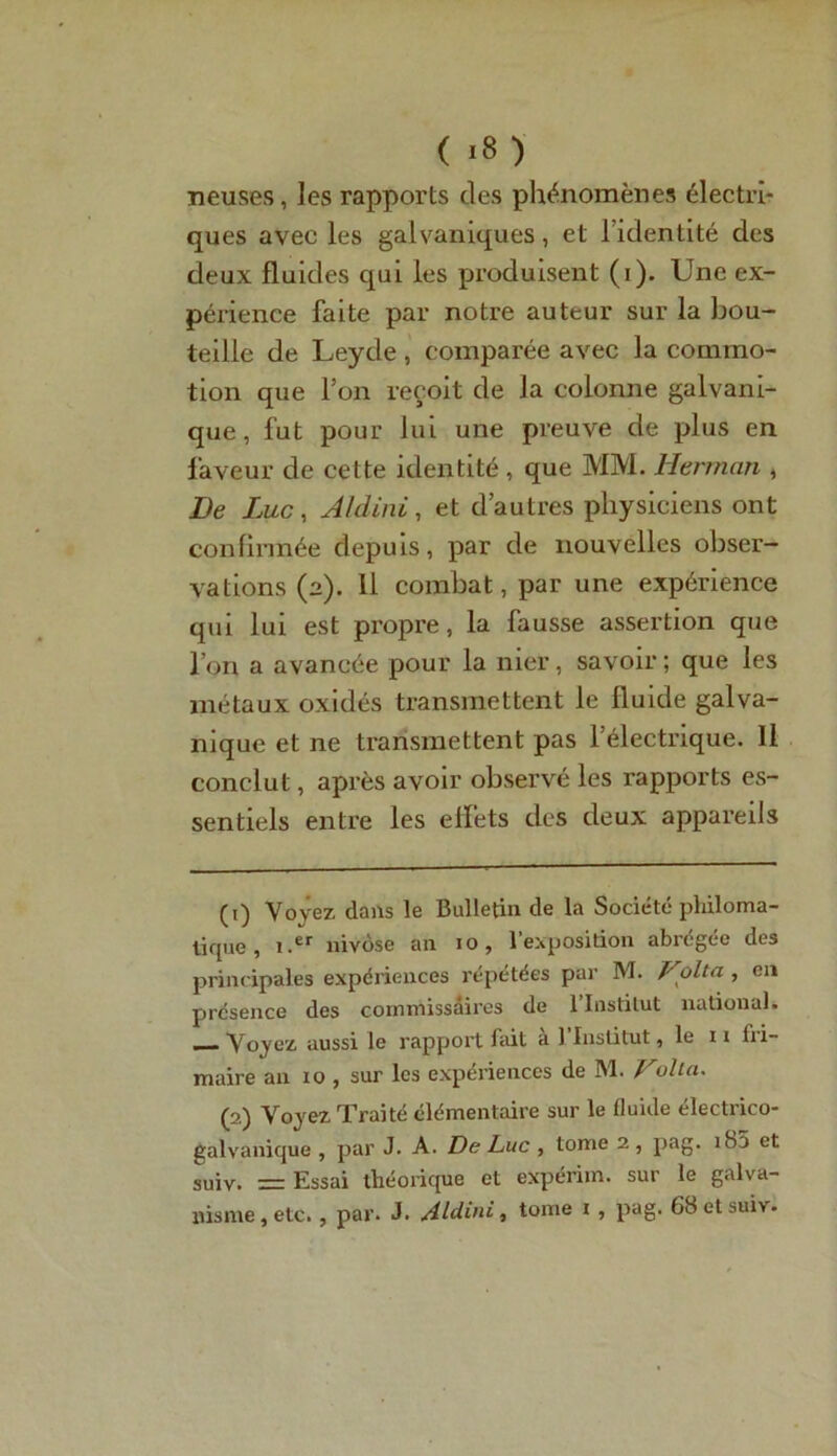 neuses, les rapports clés phénomènes électri- ques avec les galvaniques, et lidentité des deux fluides qui les produisent (i). Une ex- périence faite par notre auteur sur la bou- teille de Leyde , comparée avec la commo- tion que l’on reçoit de la colonne galvani- que, fut pour lui une preuve de plus en faveur de cette identité, que MM. Herman , De Luc, Aldini, et d’autres physiciens ont confirmée depuis, par de nouvelles obser- vations (2). 11 combat, par une expérience qui lui est propre, la fausse assertion que l’on a avancée pour la nier, savoir ; que les métaux oxidés transmettent le fluide galva- nique et ne transmettent pas l’électrique. Il conclut, après avoir observé les rapports es- sentiels entre les effets des deux appareils (1) Voyez dans le Bulletin de la Société philoma- tique , i.er nivôse an 10, l'exposition abrégée des principales expériences répétées par M. Vplta , en présence des commissaires de l’Institut national. — Voyez aussi le rapport fait a 1 Institut, le 11 fri- maire au 10 , sur les expériences de M. Valla. (2) Voyez Traité élémentaire sur le fluide électrico- galvanique , par J. A. De Luc , tome 2 , pag. îSî» et suiv. = Essai théorique et expérim. sur le galva- nisme, etc. , par. J. Aldini, tome i , pag. 68 et suri.