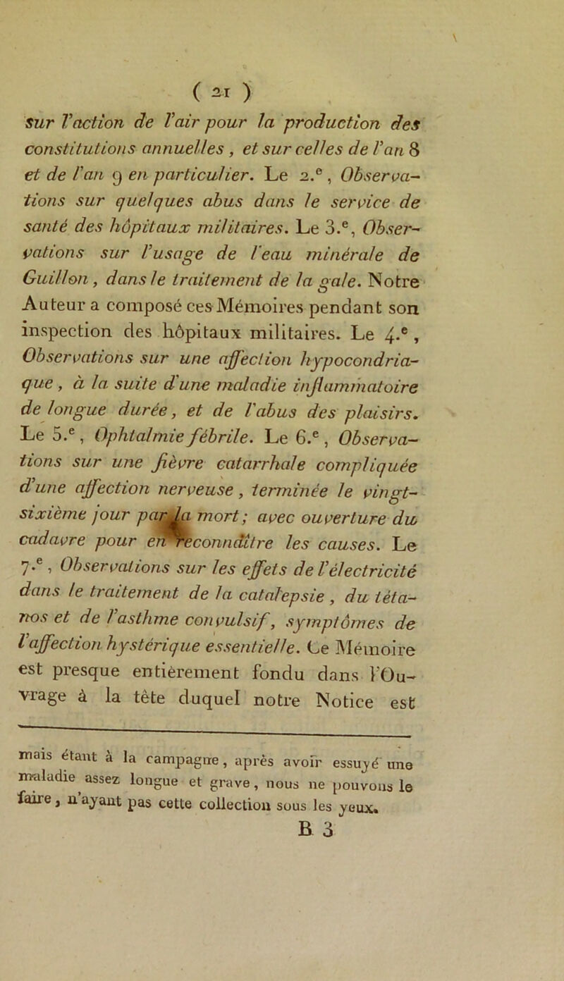 ( 2* ) Sur Vaction de l'air pour la production des constitutions annuelles , et sur celles de l'an 8 et de l'an 9 en particulier. Le 2.® , Observa- tions sur quelques abus dans le service de santé des hôpitaux militaires. Le 3.e, Obser- vations sur l'usage de l eau minérale de Guillou, dans le traitement de la gale. Notre Auteur a composé ces Mémoires pendant son inspection des hôpitaux militaires. Le 4-e > Observations sur une affection hypocondria- que , à la suite d une maladie inflammatoire de longue durée, et de l'abus des plaisirs. Le 5.e, Ophtalmie fébrile. Le 6.e, Observa- tions sur une fièvre catarrhale compliquée d'une affection nerveuse, terminée le vingt- sixième jour parki mort; avec ouverture du cadavre pour er^éconndi/re les causes. Le 7* , Observations sur les effets de l'électricité dans le traitement de la catalepsie , du téta- nos et de l'asthme convulsif, symptômes de l'affection hystérique essentielle. Le Mémoire est presque entièrement fondu dans l'Ou- vrage à la tète duquel notre Notice est mais étant à la campagne, après avoir essuyé una maladie assez longue et grave, nous 11e pouvons le faire, n’ayant pas cette collection sous les yeux.