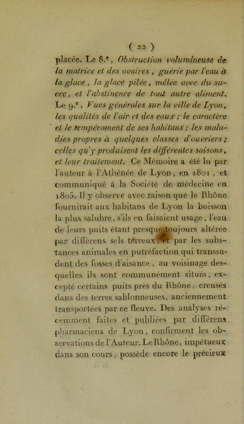 placée. Le 8.®, Obstruction volumineuse de la matrice et des ovaires , guérie par Veau à la glace , la glace pilée, mêlée avec du su- cre, et l’abstinence de tout autre aliment.. Le g.e , Vues générales sur la ville de Lyon, les qualités de l’air et des eaux ; le caractère et le tempérament de ses habitons : les mala- dies propres à quelques classes d’ouvriers; celles quy produisent les différentes saisons, et leur traitement, Ce Mémoire a été lu par l'auteur à l’Athénée de Lyon, en 1801 , et communiqué à la Société de médecine en i8o5. Il y observe avec raison que le Rhône fournirait aux habitans de Lyon la boisson la plus salubre, s’ils en faisaient usage , l’eau de leurs puits étant presqueAou jours altérée par diflerens sels térreuxl^t par les subs- tances animales en putréfaction qui transsu- dent des fosses d’aisance , au voisinage des- quelles ils sont communément situés, ex- cepté certains puits près du Rhône , creusés dans des terres sablonneuses, anciennement transportées par ce fleuve. Des analyses ré- cemment faites et publiées par difïérens pharmaciens de Lyon, confirment les ob- servations de l’Auteur. LeRhône, impétueux dans son cours. possède encore le précieux