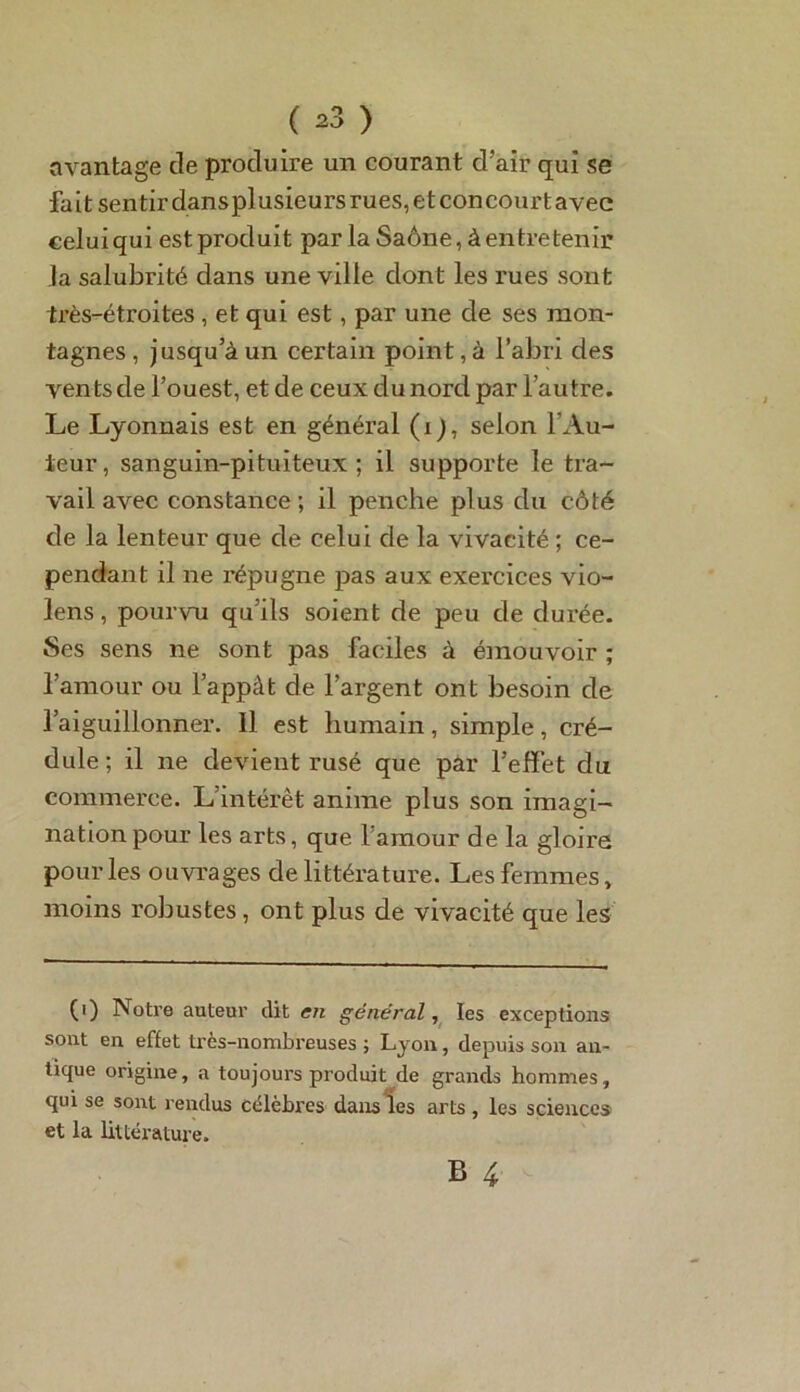 ( ^3 ) avantage cle produire un courant d’air qui se fait sentir dans plusieurs rues, et concourt avec celui qui est produit parla Saône, à entre tenir la salubrité dans une ville dont les rues sont très-étroites , et qui est, par une de ses mon- tagnes, jusqu’à un certain point, à l’abri des ventsde l’ouest, et de ceux du nord par l’autre. Le Lyonnais est en général (i), selon l'Au- teur, sanguin-pituiteux; il supporte le tra- vail avec constance ; il penche plus du côté cle la lenteur que de celui de la vivacité ; ce- pendant il ne répugne pas aux exercices vio- lens, pourvu qu’ils soient de peu de durée. Ses sens ne sont pas faciles à émouvoir ; l’amour ou l’appât de l’argent ont besoin de l’aiguillonner. Il est humain, simple, cré- dule ; il ne devient rusé que par l’effet du commerce. L’intérêt anime plus son imagi- nation pour les arts, que l’amour de la gloire pour les ouvrages de littérature. Les femmes, moins robustes, ont plus de vivacité que les (i) Notre auteur dit en général, les exceptions sont en effet très-nombreuses ; Lyon, depuis son an- tique origine, a toujours produit de grands hommes, qui se sont rendus célèbres dans les arts , les sciences et la littérature.