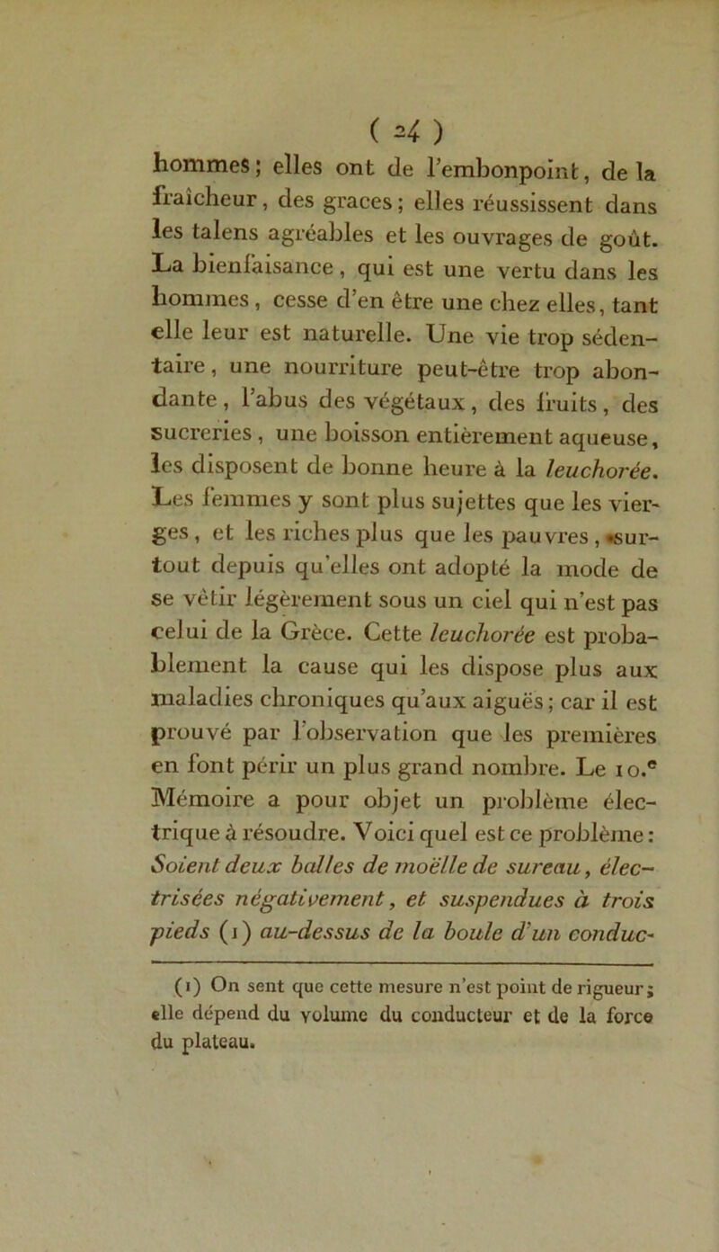 hommes; elles ont de l’embonpoint, delà fraîcheur, des grâces; elles réussissent dans les talens agréables et les ouvrages de goût. La bienfaisance, qui est une vertu dans les hommes , cesse d’en être une chez elles, tant elle leur est naturelle. Une vie trop séden- taire, une nourriture peut-être trop abon- dante, l’abus des végétaux, des lruits, des sucreries , une boisson entièrement aqueuse, les disposent de bonne heure à la leuchorée. Les femmes y sont plus sujettes que les vier- ges , et les riches plus que les pauvres , «sur- tout depuis qu’elles ont adopté la mode de se vêtir légèrement sous un ciel qui n’est pas celui de la Grèce. Cette leuchorée est proba- blement la cause qui les dispose plus aux maladies chroniques qu’aux aiguës ; car il est prouvé par l’observation que les premières en font périr un plus grand nombre. Le io.e Mémoire a pour objet un problème élec- trique à résoudre. Voici quel est ce problème : Soient deux balles de moelle de sureau, élec- trisées négativement, et suspendues à trois pieds (j) au-dessus de la boule d'un conduc- (i) On sent que cette mesure n’est point de rigueur j elle dépend du volume du conducteur et de la force du plateau.