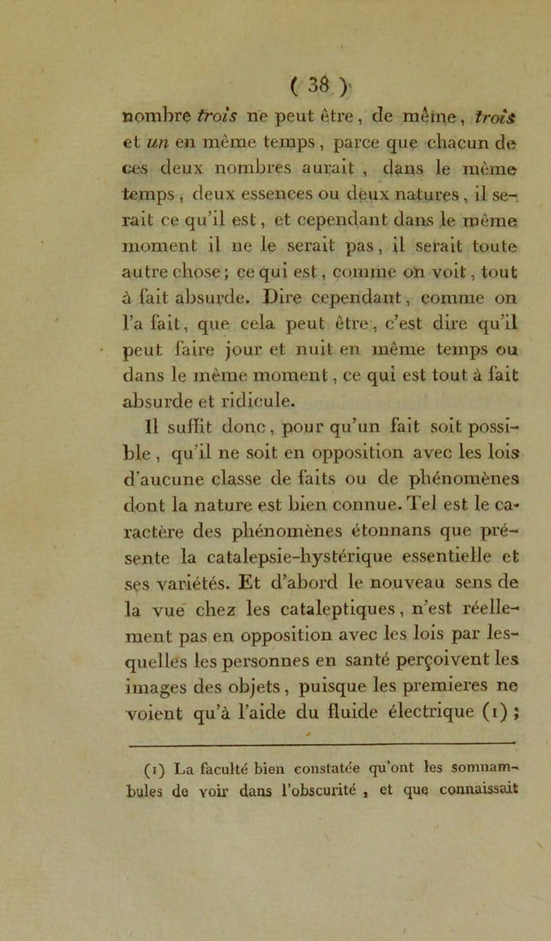 nombre trois ne peut être, de même, trois et un en même temps, parce que chacun de ces deux nombres aurait , dans le même temps , deux essences ou deux natures , il se- rait ce qu’il est, et cependant dans le même moment il ne le serait pas, il serait toute autre chose; ce qui est, comme on voit, tout à fait absurde. Dire cependant, comme on l’a fait, que cela peut être, c’est dire qu'il peut faire jour et nuit en même temps ou dans le même moment, ce qui est tout à fait absurde et ridicule. Il suffît donc, pour qu’un fait soit possi- ble , qu’il ne soit en opposition avec les lois d'aucune classe de faits ou de phénomènes dont la nature est bien connue. Tel est le ca- ractère des phénomènes étonnans que pré- sente la catalepsie-hystérique essentielle et ses variétés. Et d’abord le nouveau sens de la vue chez les cataleptiques, n’est réelle- ment pas en opposition avec les lois par les- quelles les personnes en santé perçoivent les images des objets , puisque les premières ne voient qu’à l’aide du fluide électrique (i) ; (i) La faculté bien constatée qu’ont les somnam- bules de voir dans l’obscurité , et que connaissait