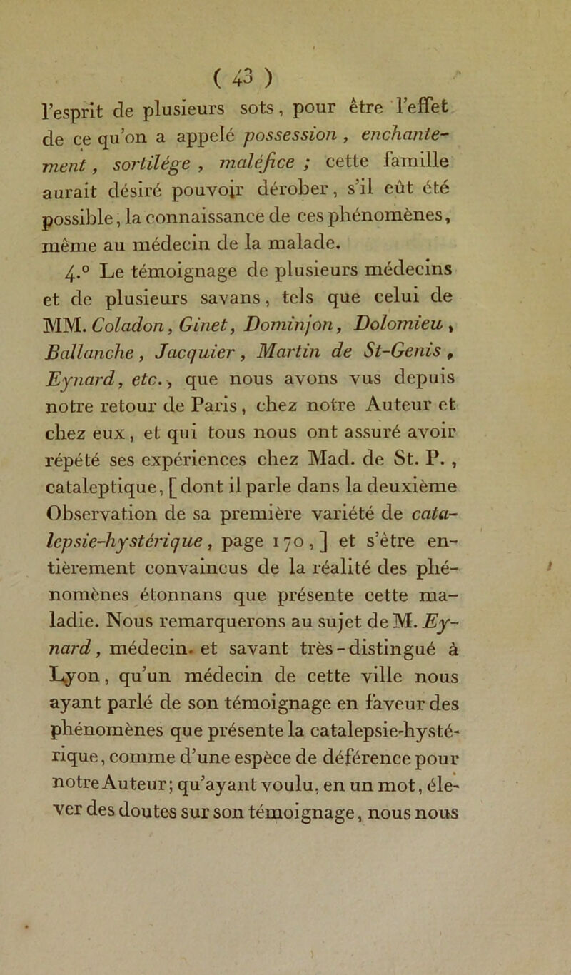 l’esprit de plusieurs sots, pour être l’effet de ce qu’on a appelé possessio?i, enchante- ment , sortilège , maléfice ; cette famille aurait désiré pouvoir dérober, s’il eût été possible, la connaissance de ces phénomènes, même au médecin de la malade. 4.0 Le témoignage de plusieui's médecins et de plusieurs savans, tels que celui de MM. Coladon, Ginet, Dominjon, Dolomieu , Ballanche , Jacquier , Martin de St-Genis f Eynard, etc., que nous avons vus depuis notre retour de Paris , chez notre Auteur et chez eux, et qui tous nous ont assuré avoir répété ses expériences chez Mad. de St. P. , cataleptique, [dont il parle dans la deuxième Observation de sa première variété de cata- lepsie-hystérique, page 170,] et s’ètre en- tièrement convaincus de la réalité des phé- nomènes étonnans que présente cette ma- ladie. Nous remarquerons au sujet de M. Ey- nard, médecin, et savant très-distingué à Lyon, qu’un médecin de cette ville nous ayant parlé de son témoignage en faveur des phénomènes que présente la catalepsie-hysté- rique, comme d’une espèce de déférence pour notre Auteur; qu’ayant voulu, en un mot, éle- ver des doutes sur son témoignage, nous nous