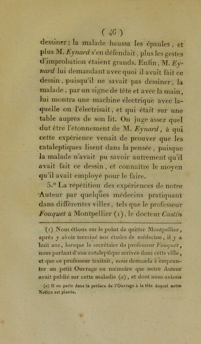 dessiner; la malade haussa les épaules, et plus M. Eynard s’en défendait, plus les gestes d’improbation étaient grands. Enfin, M. Ey~ nard lui demandant avec quoi il avait fait ce dessin, puisqu’il ne savait pas dessiner, la malade , par un signe de tête et avec la main, lui montra une machine électrique avec la- quelle on l’électrisait, et qui était sur une table auprès de son lit. On juge assez quel dut être l’étonnement de M. Eynard, à qui cette expérience venait de prouver que les cataleptiques lisent dans la pensée , puisque la malade n’avait pu savoir autrement qu’il avait fait ce dessin, et connaître le moyen qu’il avait employé pour le faire. 5.° La répétition des expériences de notre Auteur par quelques médecins pratiquant dans differentes villes, tels que le professeur Fouquet à Montpellier (i), le docteur Castin (i) Nous étions sur le point de quitter Montpellier, après y avoir terminé nos études de médecine, il y a huit ans, lorsque le secrétaire du professeur Fouquet, nous parlant d’une cataleptique arrivée dans cette ville, et que ce professeur traitait, nous demanda à emprun- ter un petit Ouvrage ou mémoire que notre Auteur avait publié sur cette maladie (a) , et dont nous avions (a) Il en parle dans la préface de l’Ouvrage à la tête duquel notre Notice est placée.