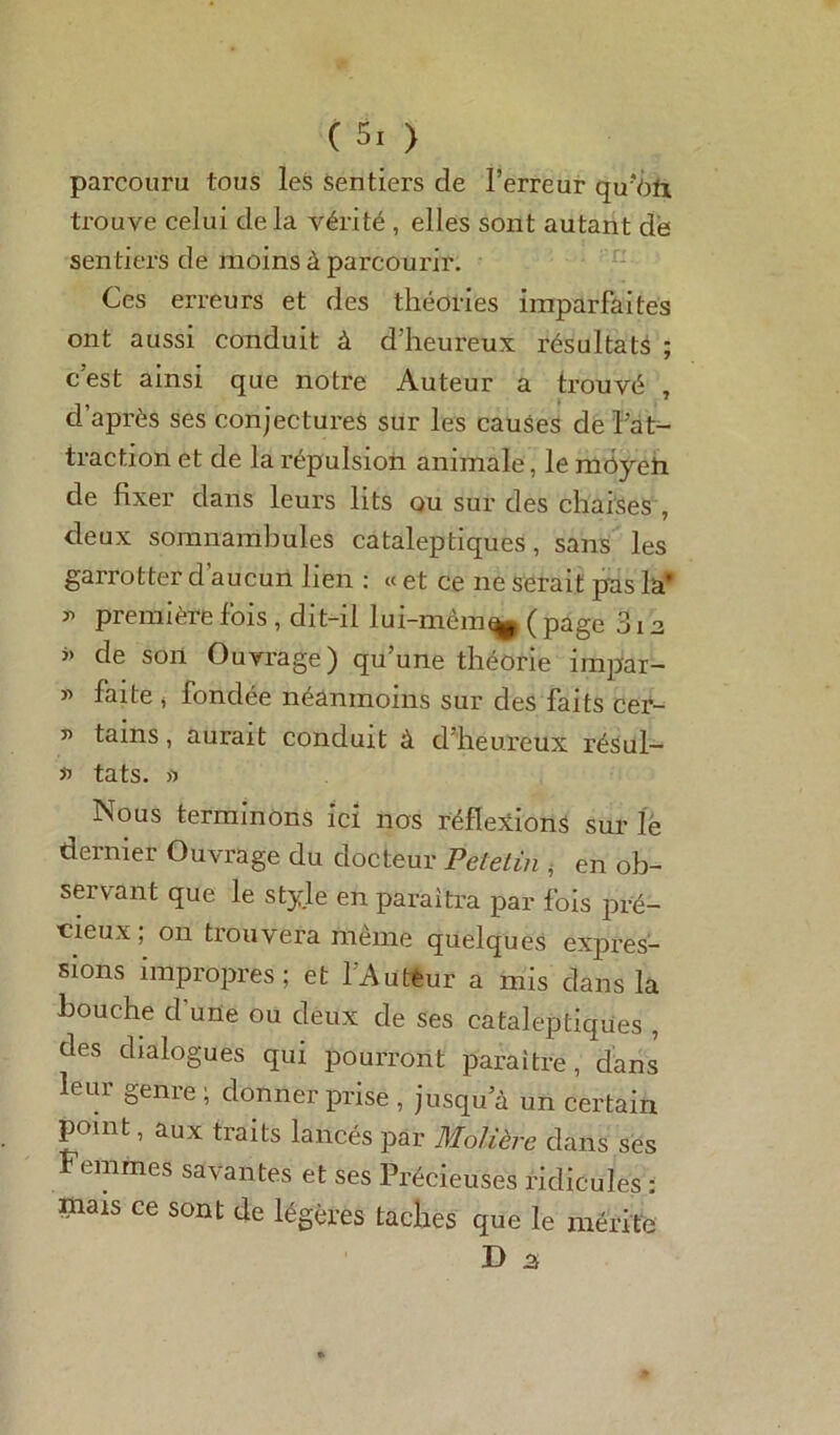 parcouru tous les sentiers de l’erreur qu’Viïi trouve celui delà vérité , elles sont autant de sentiers de moins à parcourir. Ces erreurs et des théories imparfaites ont aussi conduit à d'heureux résultats ; c’est ainsi que notre Auteur a trouvé , d’après ses conjectures sur les causes de l’at- traction et de la répulsion animale, le môyefr de fixer dans leurs lits ou sur des chaises , deux somnambules cataleptiques, sans les garrotter d aucun lien : « et ce ne serait pas la* » première fois, dit-il lui-mèm^ ( page 312 « de son Ouvrage) qu’une théorie impar- » faite , fondée néanmoins sur des faits cer- v tams, aurait conduit à d'heureux résul- *> tats. a Nous terminons ici nos réflexions sur le dernier Ouvrage du docteur Petelin , en ob- servant que le style en paraîtra par fois pré- cieux ; 011 trouvera même quelques expias- sions impropres; et l’Auteur a mis dans la bouche cfuüe ou deux de ses cataleptiques , des dialogues qui pourront paraître, dans leui geme ; donner prise , jusqu’à un certain point, aux traits lancés par Molière dans ses Femmes savantes et ses Précieuses ridicules : mais ce sont de légères taches que le mérite