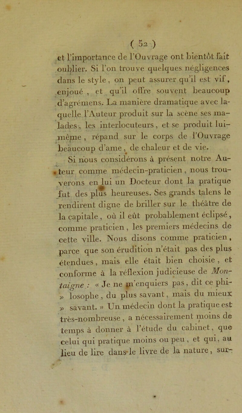 et l’importance de l’Ouvrage ont bientôt fait oublier. Si l’on trouve quelques négligences clans le style, on peut assurer qu’il est vif, enjoué , et qu'il offre souvent beaucoup d’agrémens. La manière dramatique avec la- quelle l’Auteur produit sur la scène ses ma- lades , les interlocuteurs, et se produit lui- même , répand sur le corps de l’Ouvrage beaucoup d’ame , de chaleur et de vie. Si nous considérons à présent notre Au- . teur comme médecin-praticien, nous trou- verons en lui un Docteur dont la pratique fut des plus heureuses. Ses grands talens le rendirent digne de briller sur le théâtre de la capitale , où il eût probablement éclipsé , comme praticien , les premiers médecins de cette ville. Nous disons comme praticien, parce que son érudition n’était pas des plus étendues, mais elle était bien choisie , et conforme à la réflexion judicieuse de Mon- taigne .■ tc Je ne pi enquiers pas , cht ce phi- y> losophe, du plus savant, mais du mieux savant. » Un médecin dont la pratique est très-nombreuse, a nécessairement moins de temps à donner à l’étude du cabinet, que celui qui pratique moins ou peu , et qui, au lieu de lire clans-le livre de la nature, sur-