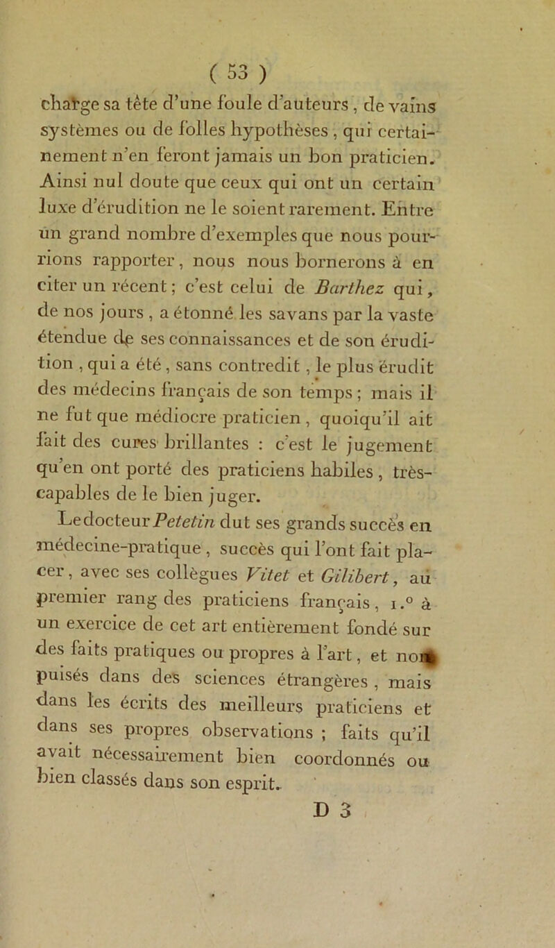 change sa tète d’une foule d'auteurs , de vains systèmes ou de folles hypothèses , qui certai- nement n’en feront jamais un bon praticien. Ainsi nul doute que ceux qui ont un certain luxe d’érudition ne le soient rarement. Entre un grand nombre d’exemples que nous pour- rions rapporter, nous nous bornerons à en citer un récent ; c’est celui de Barthez qui, de nos jours , a étonné les savans par la vaste étendue dp ses connaissances et de son érudi- tion , qui a été , sans contredit, le plus érudit des médecins français de son temps ; mais il ne fut que médiocre praticien , quoiqu’il ait fait des cures bi’illantes : c’est le jugement qu’en ont porté des praticiens habiles , très- capables de le bien juger. Le docteur Petetin dut ses grands succès en médecine-pratique , succès qui l’ont fait pla- cei, avec ses collègues Vitet et Gilibert, au premier rang des praticiens français, i.° à un exeicice de cet art entièrement fondé sur des faits pratiques ou propres à l’art, et nom puisés dans des sciences étrangères , mais dans les écrits des meilleurs praticiens et dans ses propres observations ; faits qu’il avait nécessairement bien coordonnés ou bien classés dans son esprit.