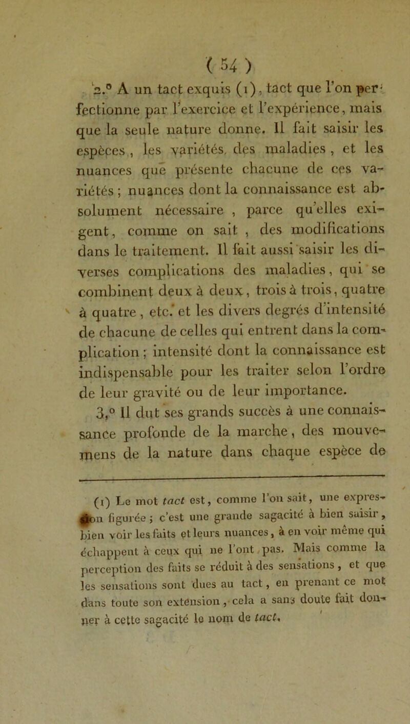 l2.° A un tact exquis (1), tact que l'on per; fectionne par l’exercice et l’expérience, mais que la seule nature donne. Il fait saisir les espèces , les variétés, des maladies , et les nuances que présente chacune de ces va- riétés; nuances dont la connaissance est ab- solument nécessaire , parce qu’elles exi- gent, comme on sait , des modifications dans le traitement. Il fait aussi saisir les di- verses complications des maladies, qui se combinent deux à deux , trois à trois, quatre à quatre , etc.* et les divers degrés d’intensité de chacune de celles qui entrent dans la com- plication ; intensité dont la connaissance est indispensable pour les traiter selon 1 ordre de leur gravité ou de leur importance. 3,° U dut ses grands succès à une connais- sance profonde de la marche, des mouve- mens de la nature dans chaque espèce de (i) Le mot tact est, comme l’on sait, une expies- 0on figurée ; c’est une grande sagacité a bien saisir, bien voir les faits et leurs nuances, à en voir même qui échappent à ceux qui ne 1 ont pas. Mais comme la perception des faits se réduit à des sensations , et que les sensations sont dues au tact, en prenant ce mot dans toute son extension, cela a sans doute tait don- ner à cette sagacité lo nom de tact,