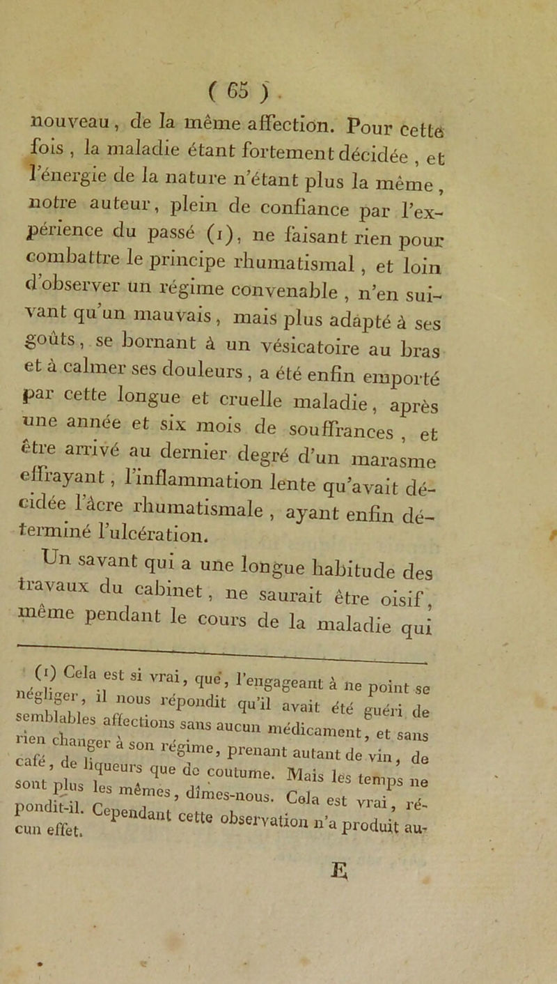 nouveau , de la même affection. Pour cette fois , la maladie étant fortement décidée , et l’énergie de la nature n’étant plus la même , notie auteur, plein de confiance par l’ex- périence du passé (i), ne faisant rien pour combattre le principe rhumatismal, et loin d observer un régime convenable , n’en sui- vant qu’un mauvais , mais plus adapté à ses goûts, se bornant à un vésicatoire au bras et à calmer ses douleurs , a été enfin emporté par cette longue et cruelle maladie, après nne année et six mois de souffrances et être arrivé au dernier degré d’un marasme enrayant, l’inflammation lente qu’avait dé- cidée 1 âcre rhumatismale , ayant enfin dé- terminé l’ulcération. Un savant qui a une longue habitude des travaux du cabinet, ne saurait être oisif, meme pendant le cours de la maladie qui Jl?hr “ qU°’’ ^Want à ne point se 8, ? . 11 nous r^P01idit qu’il avait été guéri de cnn effet. ^ °bservaUo» produit au-