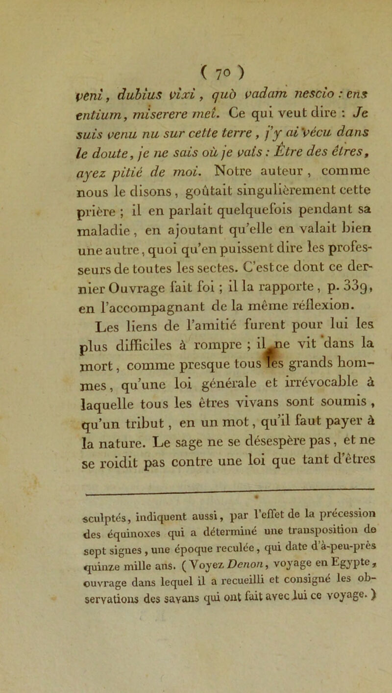 ( 7° ) veni, dubius vixi , qui) vadam nescio : ens entium, miserere met. Ce qui veut dire : Je suis venu nu sur cette terre, j’y ai 'vécu dans le doute, je ne sais où je vais : Être des êtres, ayez pitié de moi. Notre auteur , comme nous le disons, goûtait singulièrement cette prière ; il en parlait quelquefois pendant sa maladie, en ajoutant qu’elle en valait bien une autre, quoi qu’en puissent dire les profes- seurs de toutes les sectes. C’estce dont ce der- nier Ouvrage fait foi ; il la rapporte, p. 33g, en l’accompagnant de la même réflexion. Les liens de l’amitié furent pour lui les plus difficiles à rompre ; il_ne vit dans la mort, comme presque tous les grands hom- mes, qu’une loi générale et irrévocable à laquelle tous les êtres vivans sont soumis , qu’un tribut, en un mot, qu’il faut payer à la nature. Le sage ne se désespère pas, et ne se roidit pas contre une loi que tant d’êtres sculptés, indiquent aussi, par l’effet de la précession des équinoxes qui a déterminé une transposition de sept signes , une époque reculée, qui date d à-peu-près quinze mille ans. ( Voyez Dcnon, voyage en Egypte, ouvrage dans lequel il a recueilli et consigne les ob- servations des sayans qui ont fait avec .lui ce voyage. )