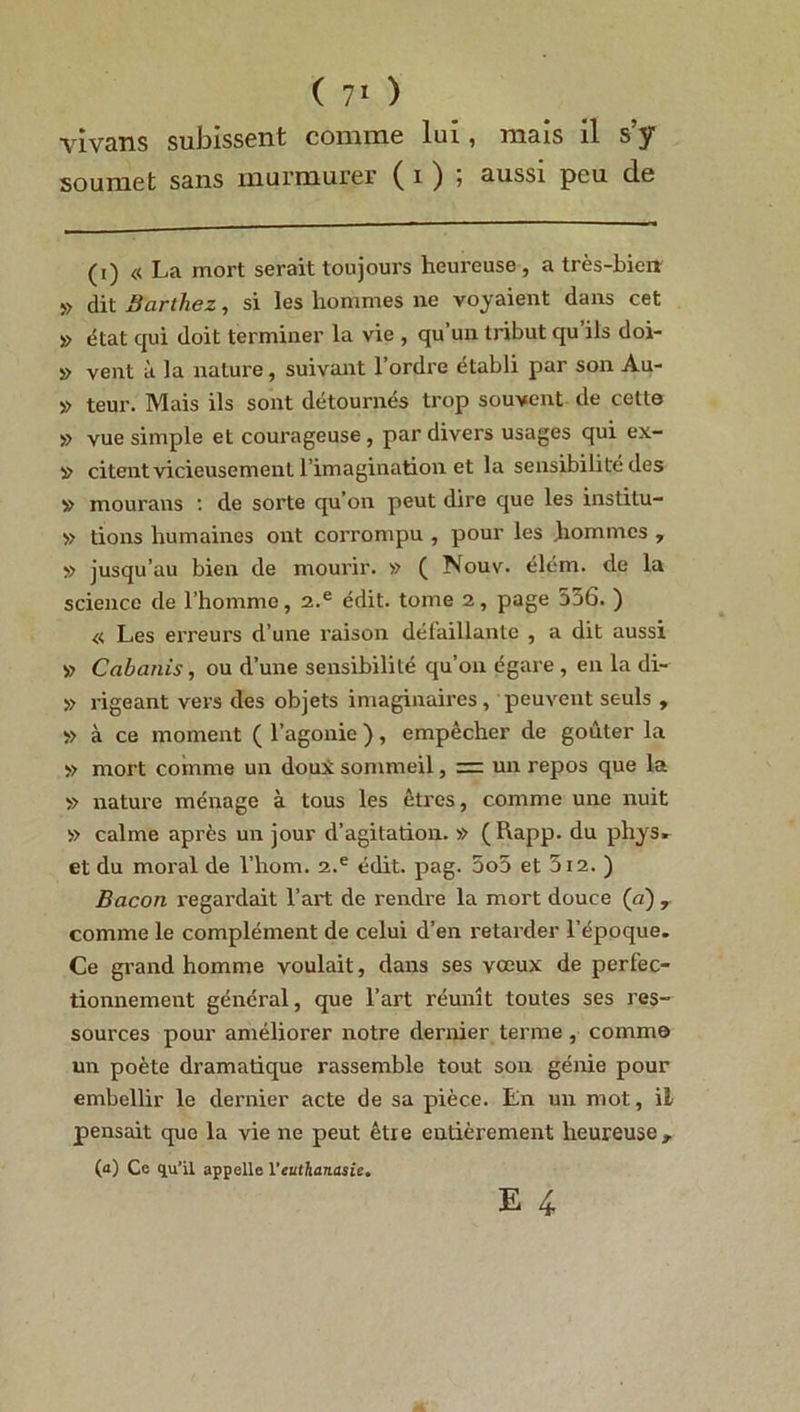 vivans subissent comme lui, mais il s’y soumet sans murmurer ( i ) , aussi peu de (i) « La mort serait toujours heureuse, a très-bien » dit Barthez, si les hommes ne voyaient dans cet » état qui doit terminer la vie , qu’un tribut qu ils doi- » vent à la nature, suivant l’ordre établi par son Au- » teur. Mais ils sont détournés trop souvent de cette » vue simple et courageuse, par divers usages qui ex- il» citent vicieusement l’imagination et la sensibilité des » mourans : de sorte qu’on peut dire que les institu- » tions humaines ont corrompu , pour les liommcs , » jusqu’au bien de mourir. » ( Nouv. élém. de la science de l’homme, 2.e édit, tome 2, page 556. ) « Les erreurs d’une raison défaillante , a dit aussi » Cabanis, ou d’une sensibilité qu’on égare , en la di- » rigeant vers des objets imaginaires, peuvent sc-uls , » à ce moment ( l’agonie ), empêcher de goûter la » mort comme un doux sommeil, = un repos que la » nature ménage à tous les êtres, comme une nuit » calme après un jour d’agitation. » (Rapp. du phys. et du moral de l’hom. 2.e édit. pag. 5o5 et 312. ) Bacon regardait l’art de rendre la mort douce (a) , comme le complément de celui d’en retarder l’époque. Ce grand homme voulait, dans ses vœux de perfec- tionnement général, que l’art réunit toutes ses res- sources pour améliorer notre dernier terme , comme un poète dramatique rassemble tout son génie pour embellir le dernier acte de sa pièce. En un mot, il pensait que la vie ne peut être entièrement heureuse, (a) Ce qu’il appelle l’euthanasie. E 4.